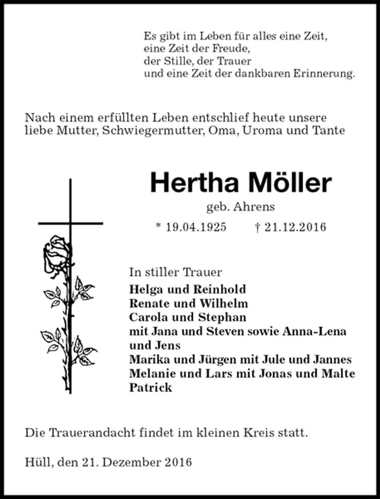 <p>Es gibt im Leben für alles eine Zeit,<br />eine Zeit der Freude,<br />der Stille, der Trauer<br />und eine Zeit der dankbaren Erinnerung.<br />Nach einem erfüllten Leben entschlief heute unsere<br />liebe Mutter, Schwiegermutter, Oma, Uroma und Tante<br />Hertha Möller<br />geb. Ahrens<br />* 19.04.1925 † 21.12.2016<br />In stiller Trauer<br />Helga und Reinhold<br />Renate und Wilhelm<br />Carola und Stephan<br />mit Jana und Steven sowie Anna-Lena und Jens<br />Marika und Jürgen mit Jule und Jannes<br />Melanie und Lars mit Jonas und Malte<br />Patrick<br />Die Trauerandacht findet im kleinen Kreis statt.</p><p>Hüll, den 21. Dezember 2016</p>