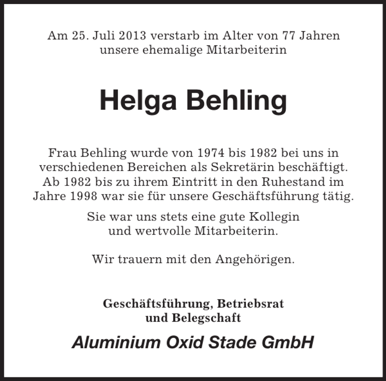 <p>Am 25. Juli 2013 verstarb im Alter von 77 Jahren<br />unsere ehemalige Mitarbeiterin</p><p>Helga Behling<br />Frau Behling wurde von 1974 bis 1982 bei uns in<br />verschiedenen Bereichen als Sekretärin beschäftigt.<br />Ab 1982 bis zu ihrem Eintritt in den Ruhestand im<br />Jahre 1998 war sie für unsere Geschäftsführung tätig.<br />Sie war uns stets eine gute Kollegin<br />und wertvolle Mitarbeiterin.<br />Wir trauern mit den Angehörigen.</p><p>Geschäftsführung, Betriebsrat<br />und Belegschaft</p><p>Aluminium Oxid Stade GmbH</p>