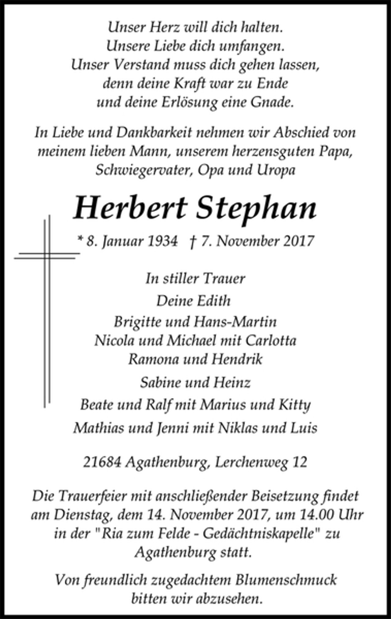 <p>Unser Herz will dich halten.<br />Unsere Liebe dich umfangen.<br />Unser Verstand muss dich gehen lassen,<br />denn deine Kraft war zu Ende<br />und deine Erlösung eine Gnade.<br />In Liebe und Dankbarkeit nehmen wir Abschied von<br />meinem lieben Mann, unserem herzensguten Papa,<br />Schwiegervater, Opa und Uropa<br />Herbert Stephan<br />* 8. Januar 1934 † 7. November 2017<br />In stiller Trauer<br />Deine Edith<br />Brigitte und Hans-Martin<br />Nicola und Michael mit Carlotta<br />Ramona und Hendrik<br />Sabine und Heinz<br />Beate und Ralf mit Marius und Kitty<br />Mathias und Jenni mit Niklas und Luis<br />21684 Agathenburg, Lerchenweg 12<br />Die Trauerfeier mit anschließender Beisetzung findet<br />am Dienstag, dem 14. November 2017, um 14.00 Uhr<br />in der "Ria zum Felde -Gedächtniskapelle" zu<br />Agathenburg statt.<br />Von freundlich zugedachtem Blumenschmuck<br />bitten wir abzusehen.</p>