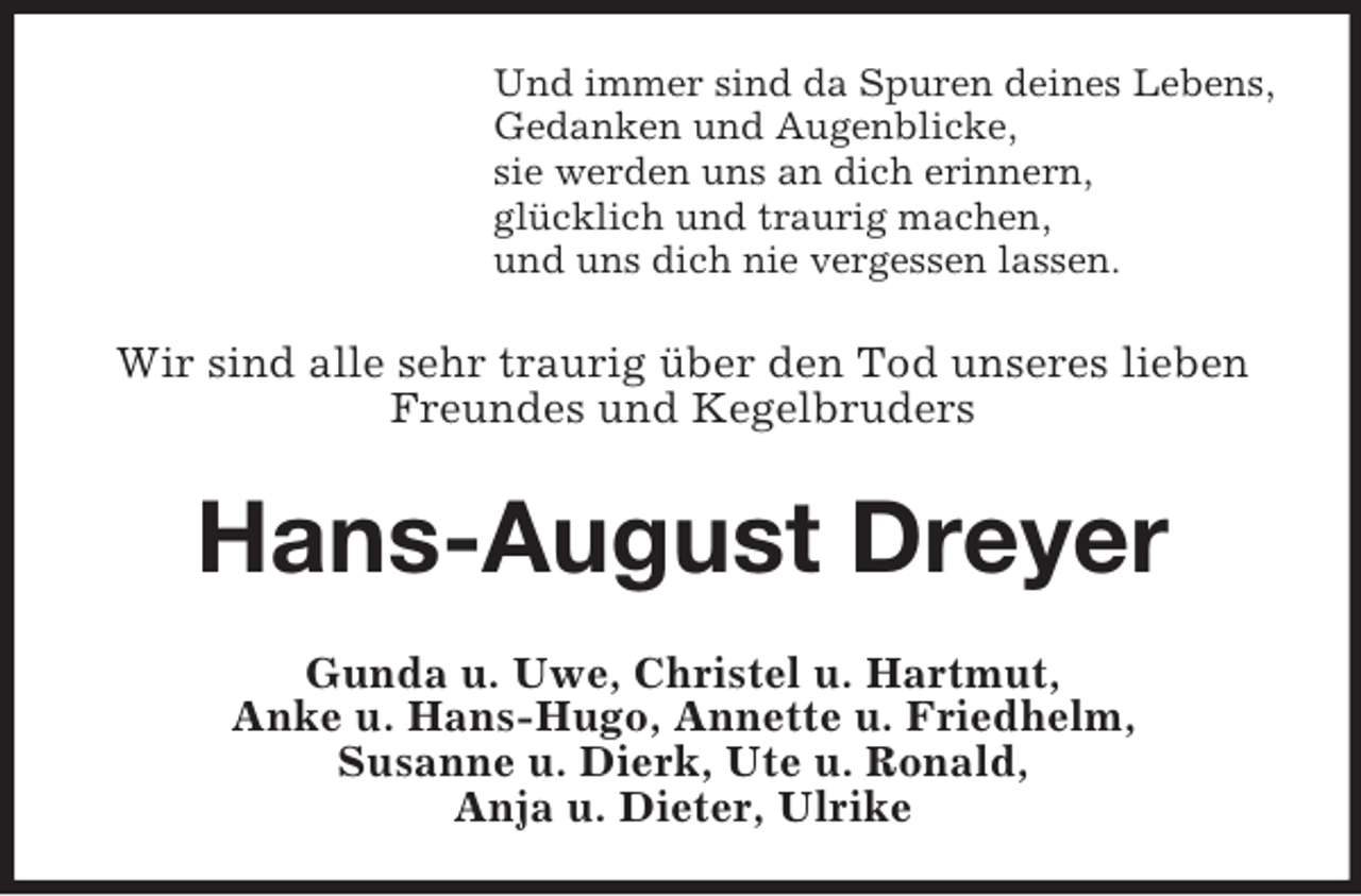 <p>Und immer sind da Spuren deines Lebens,<br />Gedanken und Augenblicke,<br />sie werden uns an dich erinnern,<br />glücklich und traurig machen,<br />und uns dich nie vergessen lassen.<br />Wir sind alle sehr traurig über den Tod unseres lieben Freundes und Kegelbruders<br />Hans-August Dreyer<br />Gunda u. Uwe, Christel u. Hartmut,<br />Anke u. Hans-Hugo, Annette u. Friedhelm,<br />Susanne u. Dierk, Ute u. Ronald,<br />Anja u. Dieter, Ulrike</p>