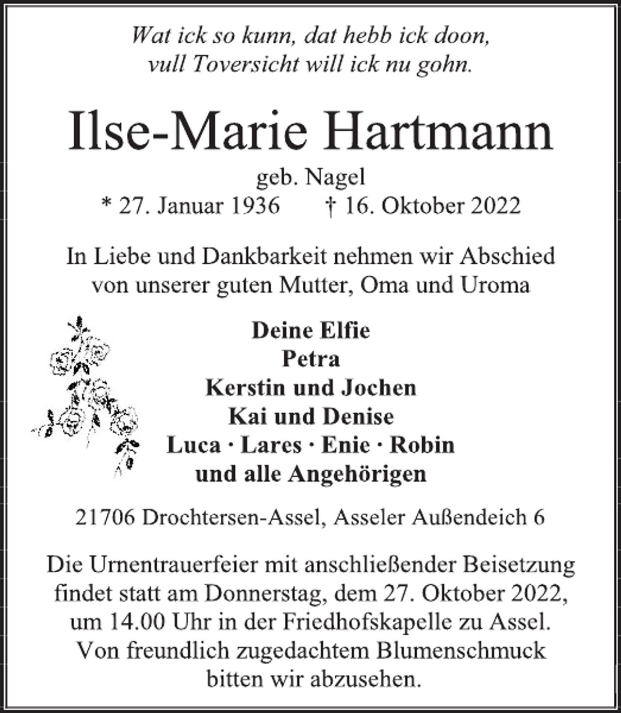 <p>Wat ick so kunn, dat hebb ick doon,<br />vull Toversicht will ick nu gohn.<br />Ilse-Marie Hartmann<br />geb. Nagel<br />* 27. Januar 1936 † 16. Oktober 2022<br />In Liebe und Dankbarkeit nehmen wir Abschied<br />von unserer guten Mutter, Oma und Uroma<br />Deine Elfie<br />Petra<br />Kerstin und Jochen<br />Kai und Denise<br />Luca ∙ Lares ∙ Enie ∙ Robin<br />und alle Angehörigen<br />21706 Drochtersen-Assel, Asseler Außendeich 6<br />Die Urnentrauerfeier mit anschließender Beisetzung<br />findet statt am Donnerstag, dem 27. Oktober 2022,<br />um 14.00 Uhr in der Friedhofskapelle zu Assel.<br />Von freundlich zugedachtem Blumenschmuck<br />bitten wir abzusehen.</p>