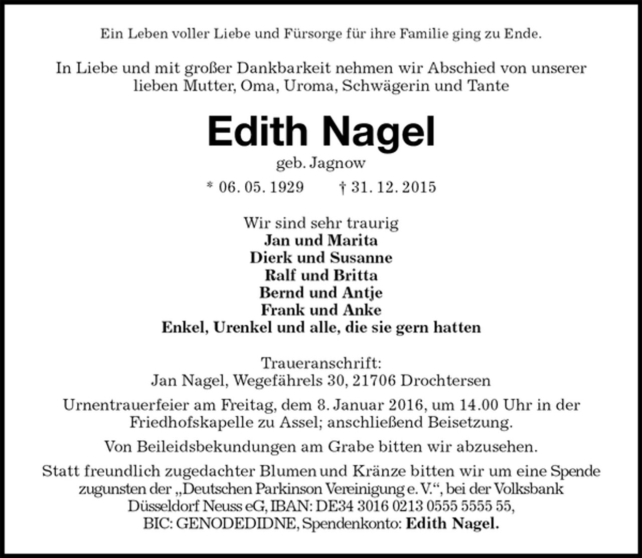 <p>Ein Leben voller Liebe und Fürsorge für ihre Familie ging zu Ende.<br />In Liebe und mit großer Dankbarkeit nehmen wir Abschied von unserer lieben Mutter, Oma, Uroma, Schwägerin und Tante<br />Edith Nagel<br />geb. Jagnow<br />* 06. 05. 1929 † 31. 12. 2015<br />Wir sind sehr traurig<br />Jan und Marita<br />Dierk und Susanne<br />Ralf und Britta<br />Bernd und Antje<br />Frank und Anke<br />Enkel, Urenkel und alle, die sie gern hatten<br />Traueranschrift:<br />Jan Nagel, Wegefährels 30, 21706 Drochtersen<br />Urnentrauerfeier am Freitag, dem 8. Januar 2016, um 14.00 Uhr in der Friedhofskapelle zu Assel; anschließend Beisetzung.<br />Von Beileidsbekundungen am Grabe bitten wir abzusehen.<br />Statt freundlich zugedachter Blumen und Kränze bitten wir um eine Spende<br />zugunsten der „Deutschen Parkinson Vereinigung e. V.“, bei der Volksbank<br />Düsseldorf Neuss eG, IBAN: DE34 3016 0213 0555 5555 55,<br />BIC: GENODEDIDNE, Spendenkonto: Edith Nagel.</p>