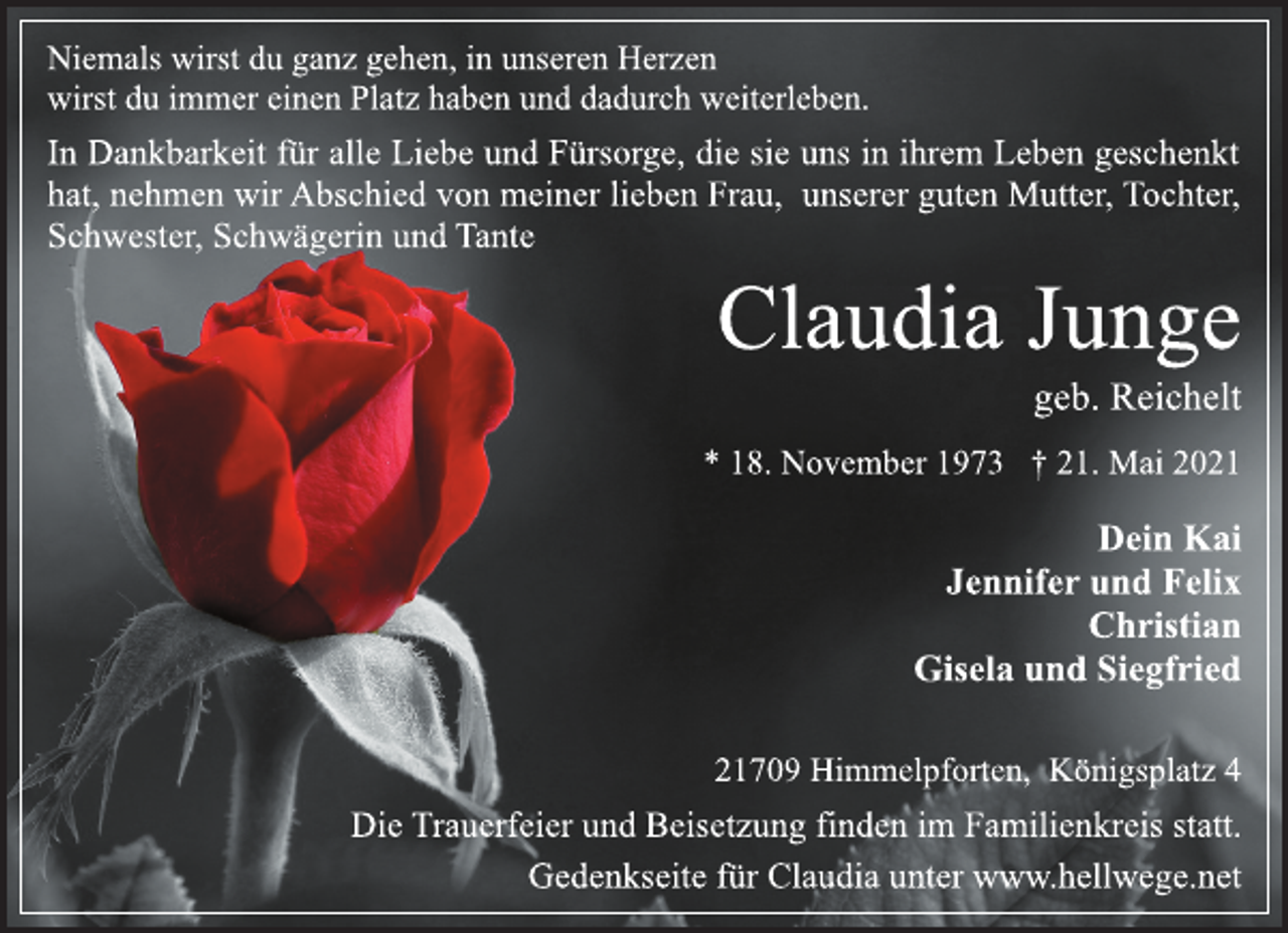 <p>Niemals wirst du ganz gehen, in unseren Herzen<br />wirst du immer einen Platz haben und dadurch weiterleben.<br />In Dankbarkeit für alle Liebe und Fürsorge, die sie uns in ihrem Leben geschenkt<br />hat, nehmen wir Abschied von meiner lieben Frau, unserer guten Mutter, Tochter,<br />Schwester, Schwägerin und Tante<br />Claudia Junge<br />geb. Reichelt<br />* 18. November 1973 † 21. Mai 2021<br />Dein Kai<br />Jennifer und Felix<br />Christian<br />Gisela und Siegfried<br />21709 Himmelpforten, Königsplatz 4<br />Die Trauerfeier und Beisetzung finden im Familienkreis statt.<br />Gedenkseite für Claudia unter www.hellwege.net</p>