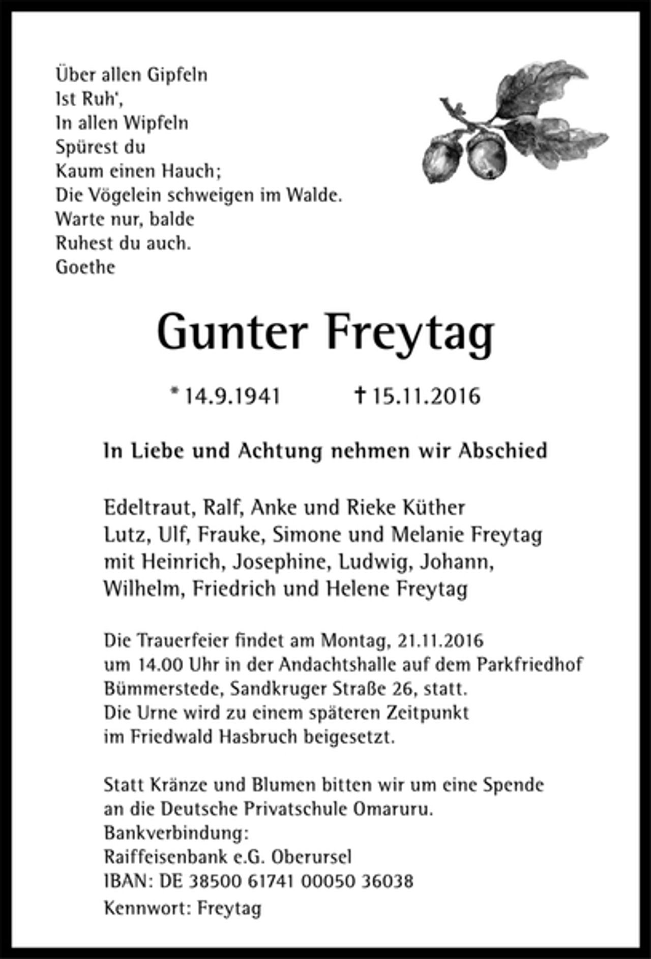 <p>Über allen Gipfeln<br />Ist Ruh‘,<br />In allen Wipfeln<br />Spürest du<br />Kaum einen Hauch;<br />Die Vögelein schweigen im Walde.<br />Warte nur, balde<br />Ruhest du auch.<br />Goethe<br />Gunter Freytag<br />* 14.9.1941 ✝ 15.11.2016<br />In Liebe und Achtung nehmen wir Abschied</p><p>Edeltraut, Ralf, Anke und Rieke Küther<br />Lutz, Ulf, Frauke, Simone und Melanie Freytag<br />mit Heinrich, Josephine, Ludwig, Johann,<br />Wilhelm, Friedrich und Helene Freytag<br />Die Trauerfeier findet am Montag, 21.11.2016<br />um 14.00 Uhr in der Andachtshalle auf dem Parkfriedhof Bümmerstede, Sandkruger Straße 26, statt.<br />Die Urne wird zu einem späteren Zeitpunkt<br />im Friedwald Hasbruch beigesetzt.<br />Statt Kränze und Blumen bitten wir um eine Spende<br />an die Deutsche Privatschule Omaruru.<br />Bankverbindung:<br />Raiffeisenbank e.G. Oberursel<br />IBAN: DE 38500 61741 00050 36038<br />Kennwort: Freytag</p>