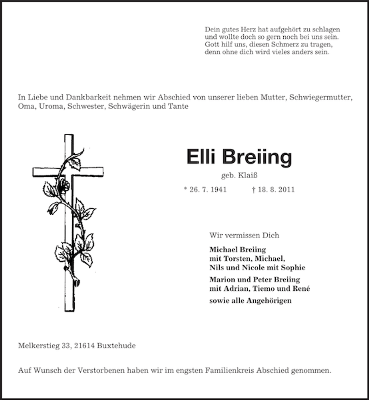<p>Dein gutes Herz hat aufgehört zu schlagen<br />und wollte doch so gern noch bei uns sein.<br />Gott hilf uns, diesen Schmerz zu tragen,<br />denn ohne dich wird vieles anders sein.<br />In Liebe und Dankbarkeit nehmen wir Abschied von unserer lieben Mutter, Schwiegermutter, Oma, Uroma, Schwester, Schwägerin und Tante<br />Elli Breiing<br />geb. Klaiß<br />* 26. 7. 1941 † 18. 8. 2011<br />Wir vermissen Dich<br />Michael Breiing<br />mit Torsten, Michael,<br />Nils und Nicole mit Sophie<br />Marion und Peter Breiing<br />mit Adrian, Tiemo und René<br />sowie alle Angehörigen<br />Melkerstieg 33, 21614 Buxtehude</p><p>Auf Wunsch der Verstorbenen haben wir im engsten Familienkreis Abschied genommen.</p>