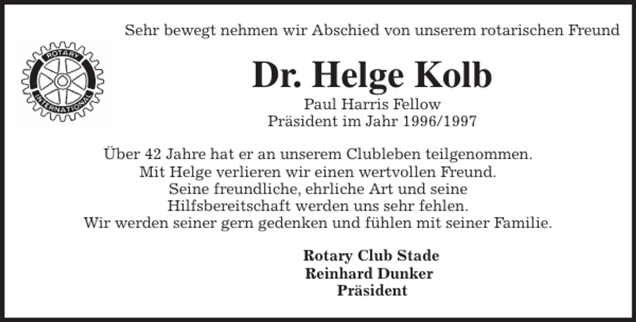 <p>Sehr bewegt nehmen wir Abschied von unserem rotarischen Freund<br />Dr. Helge Kolb<br />Paul Harris Fellow<br />Präsident im Jahr 1996/1997<br />Über 42 Jahre hat er an unserem Clubleben teilgenommen.<br />Mit Helge verlieren wir einen wertvollen Freund.<br />Seine freundliche, ehrliche Art und seine<br />Hilfsbereitschaft werden uns sehr fehlen.<br />Wir werden seiner gern gedenken und fühlen mit seiner Familie.<br />Rotary Club Stade<br />Reinhard Dunker<br />Präsident</p>