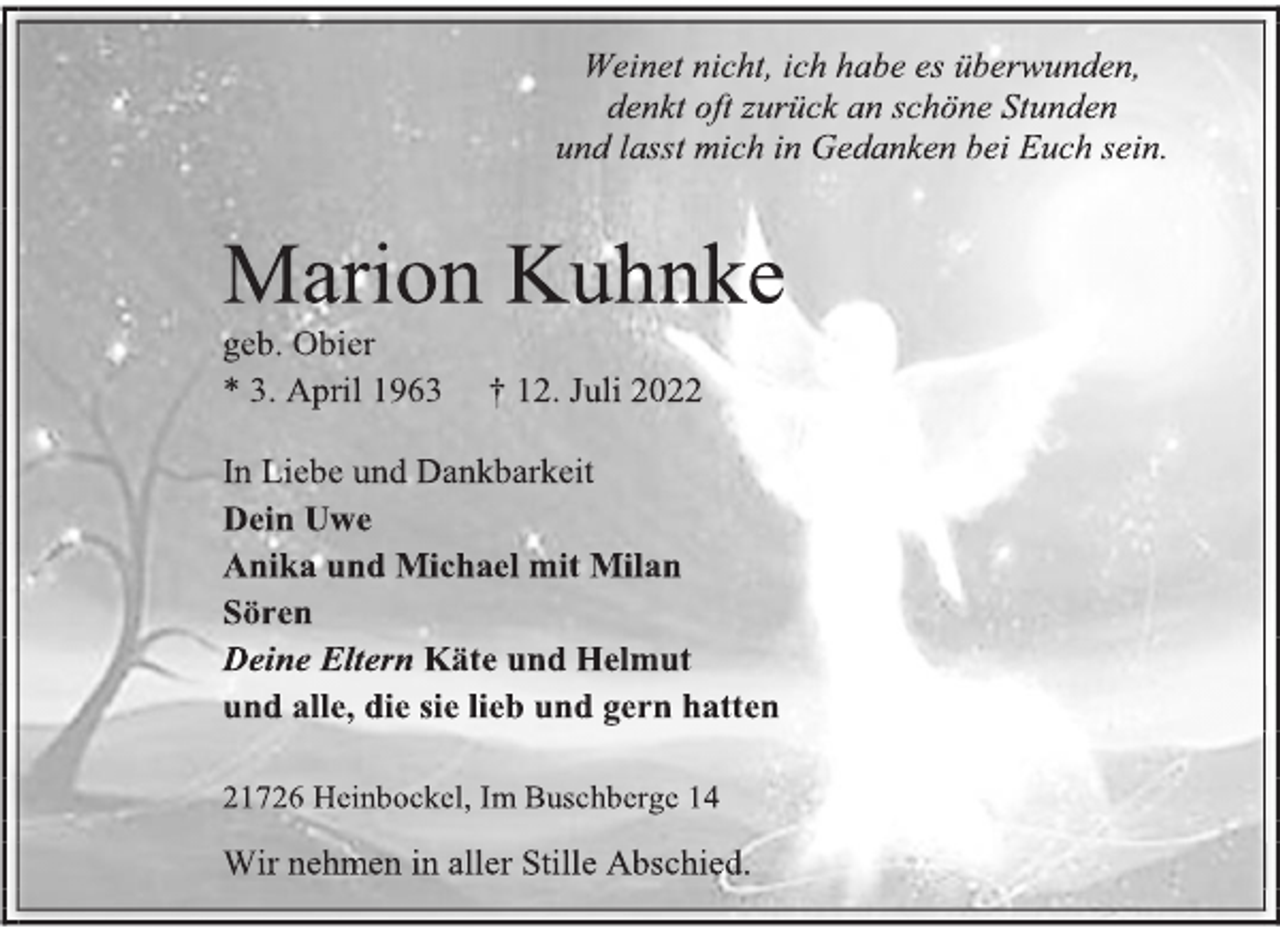 <p>Weinet nicht, ich habe es überwunden,<br />denkt oft zurück an schöne Stunden<br />und lasst mich in Gedanken bei Euch sein.<br />Marion Kuhnke<br />geb. Obier<br />* 3. April 1963 † 12. Juli 2022<br />In Liebe und Dankbarkeit<br />Dein Uwe<br />Anika und Michael mit Milan<br />Sören<br />Deine Eltern Käte und Helmut<br />und alle, die sie lieb und gern hatten<br />21726 Heinbockel, Im Buschberge 14<br />Wir nehmen in aller Stille Abschied.</p>
