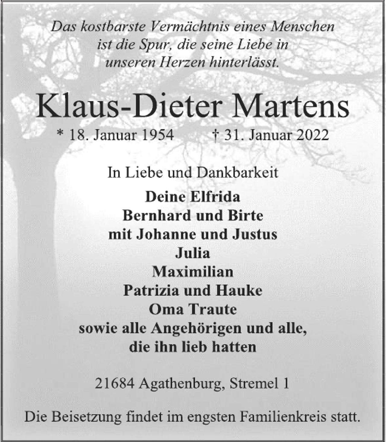 <p>Das kostbarste Vermächtnis eines Menschen<br />ist die Spur, die seine Liebe in<br />unseren Herzen hinterlässt.<br />Klaus-Dieter Martens<br />* 18. Januar 1954 † 31. Januar 2022<br />In Liebe und Dankbarkeit<br />Deine Elfrida<br />Bernhard und Birte<br />mit Johanne und Justus<br />Julia<br />Maximilian<br />Patrizia und Hauke<br />Oma Traute<br />sowie alle Angehörigen und alle,<br />die ihn lieb hatten<br />21684 Agathenburg, Stremel 1<br />Die Beisetzung findet im engsten Familienkreis statt.</p>