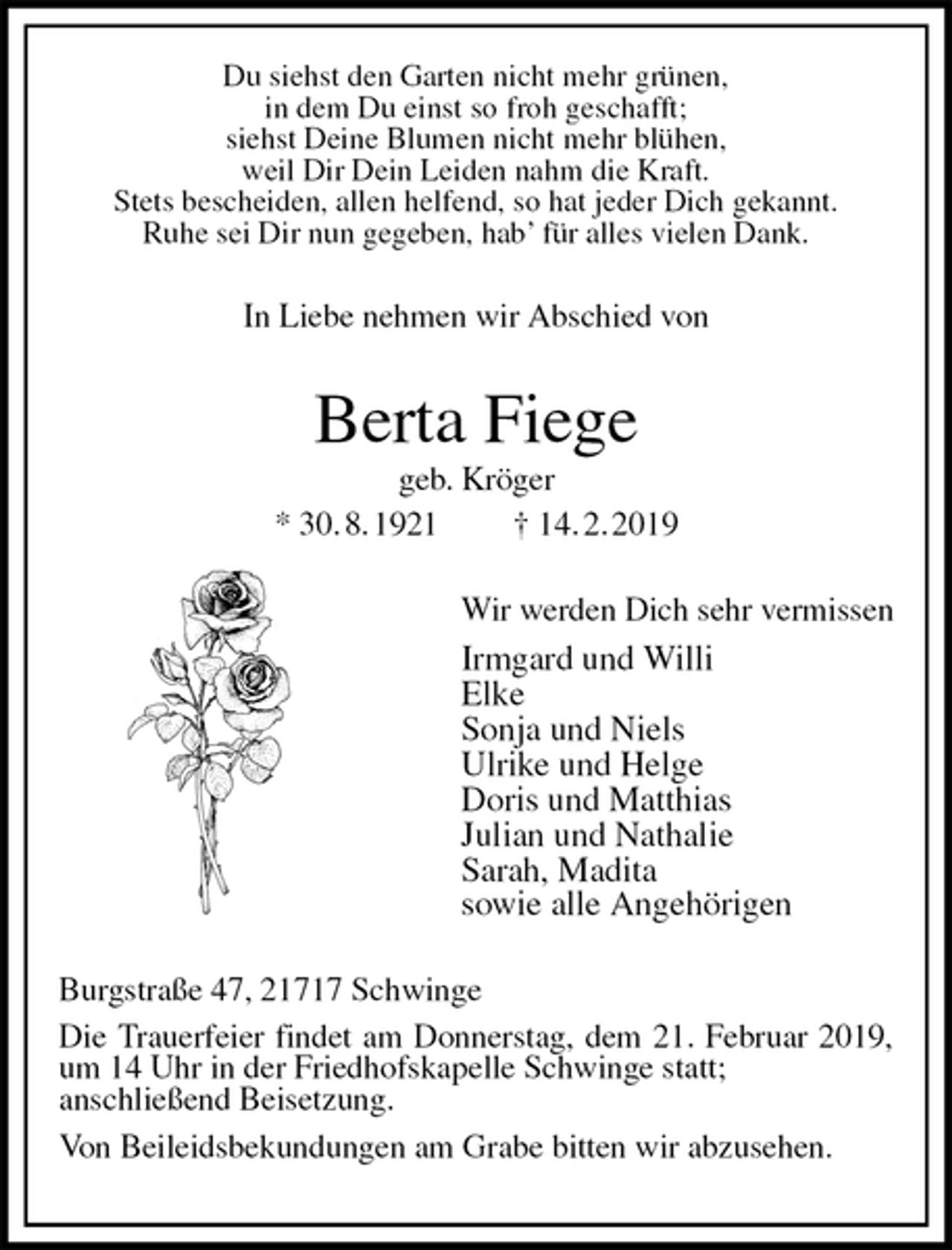 <p>Du siehst den Garten nicht mehr grünen,<br />in dem Du einst so froh geschafft;<br />siehst Deine Blumen nicht mehr blühen,<br />weil Dir Dein Leiden nahm die Kraft.<br />Stets bescheiden, allen helfend, so hat jeder Dich gekannt.<br />Ruhe sei Dir nun gegeben, hab’ für alles vielen Dank.<br />In Liebe nehmen wir Abschied von<br />Berta Fiege<br />geb. Kröger<br />* 30. 8. 1921 † 14. 2. 2019<br />Wir werden Dich sehr vermissen<br />Irmgard und Willi<br />Elke<br />Sonja und Niels<br />Ulrike und Helge<br />Doris und Matthias<br />Julian und Nathalie<br />Sarah, Madita<br />sowie alle Angehörigen<br />Burgstraße 47, 21717 Schwinge<br />Die Trauerfeier findet am Donnerstag, dem 21. Februar 2019, um 14 Uhr in der Friedhofskapelle Schwinge statt;<br />anschließend Beisetzung.<br />Von Beileidsbekundungen am Grabe bitten wir abzusehen.</p>