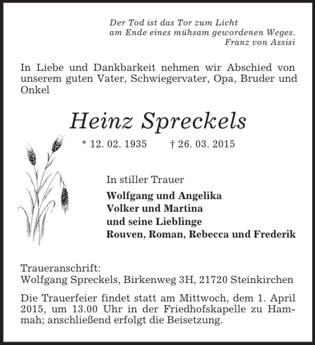 <p>Der Tod ist das Tor zum Licht<br />am Ende eines mühsam gewordenen Weges.<br />Franz von Assisi<br />In Liebe und Dankbarkeit nehmen wir Abschied von unserem guten Vater, Schwiegervater, Opa, Bruder und Onkel<br />Heinz Spreckels<br />* 12. 02. 1935 † 26. 03. 2015<br />In stiller Trauer<br />Wolfgang und Angelika<br />Volker und Martina<br />und seine Lieblinge<br />Rouven, Roman, Rebecca und Frederik<br />Traueranschrift:<br />Wolfgang Spreckels, Birkenweg 3H, 21720 Steinkirchen<br />Die Trauerfeier findet statt am Mittwoch, dem 1. April 2015, um 13.00 Uhr in der Friedhofskapelle zu Hammah; anschließend erfolgt die Beisetzung.</p>