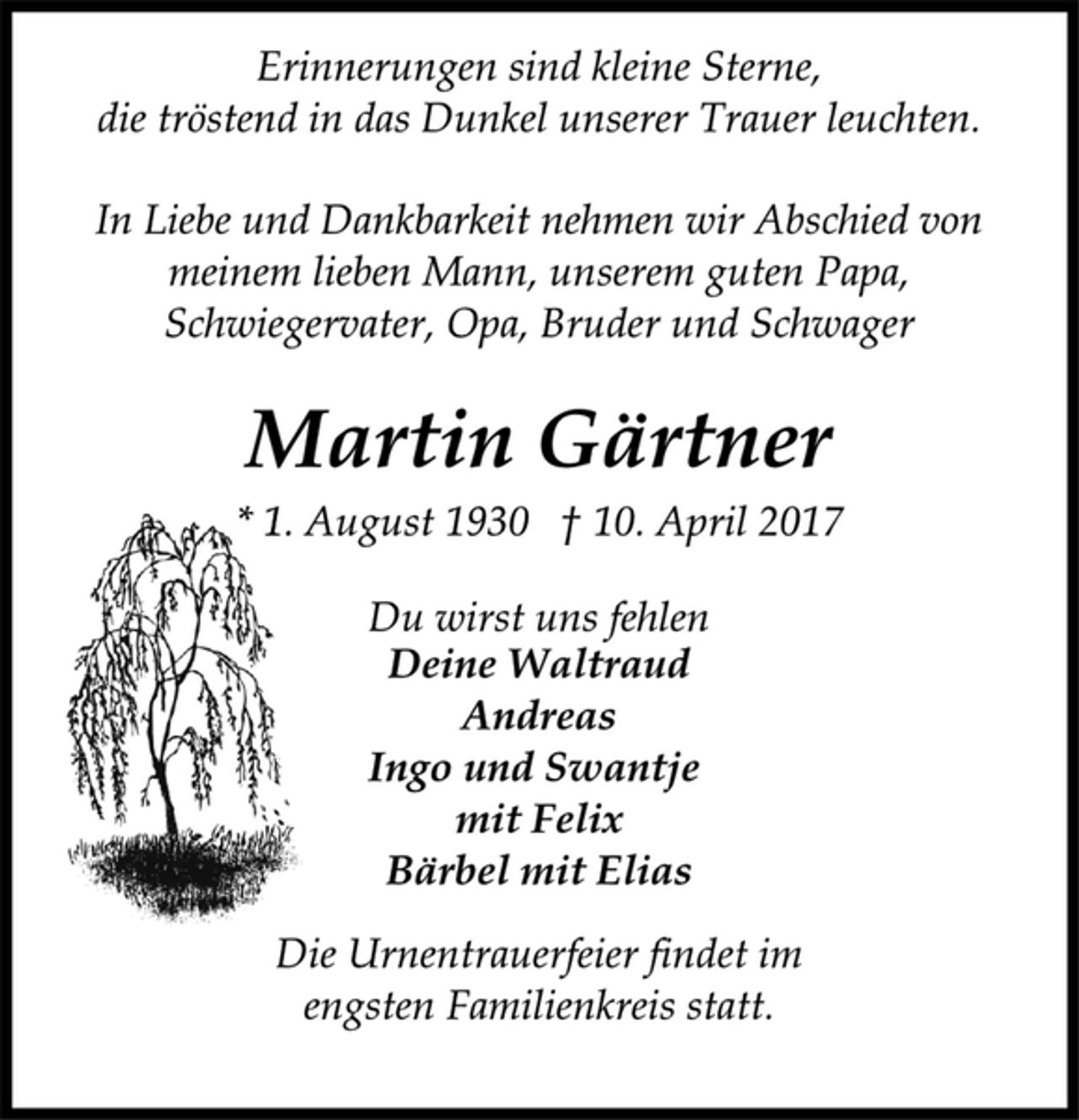 <p>Erinnerungen sind kleine Sterne,<br />die tröstend in das Dunkel unserer Trauer leuchten.</p><p>In Liebe und Dankbarkeit nehmen wir Abschied von<br />meinem lieben Mann, unserem guten Papa,<br />Schwiegervater, Opa, Bruder und Schwager</p><p>Martin Gärtner<br />* 1. August 1930 † 10. April 2017</p><p>Du wirst uns fehlen<br />Deine Waltraud<br />Andreas<br />Ingo und Swantje<br />mit Felix<br />Bärbel mit Elias</p><p>Die Urnentrauerfeier findet im<br />engsten Familienkreis statt.</p>