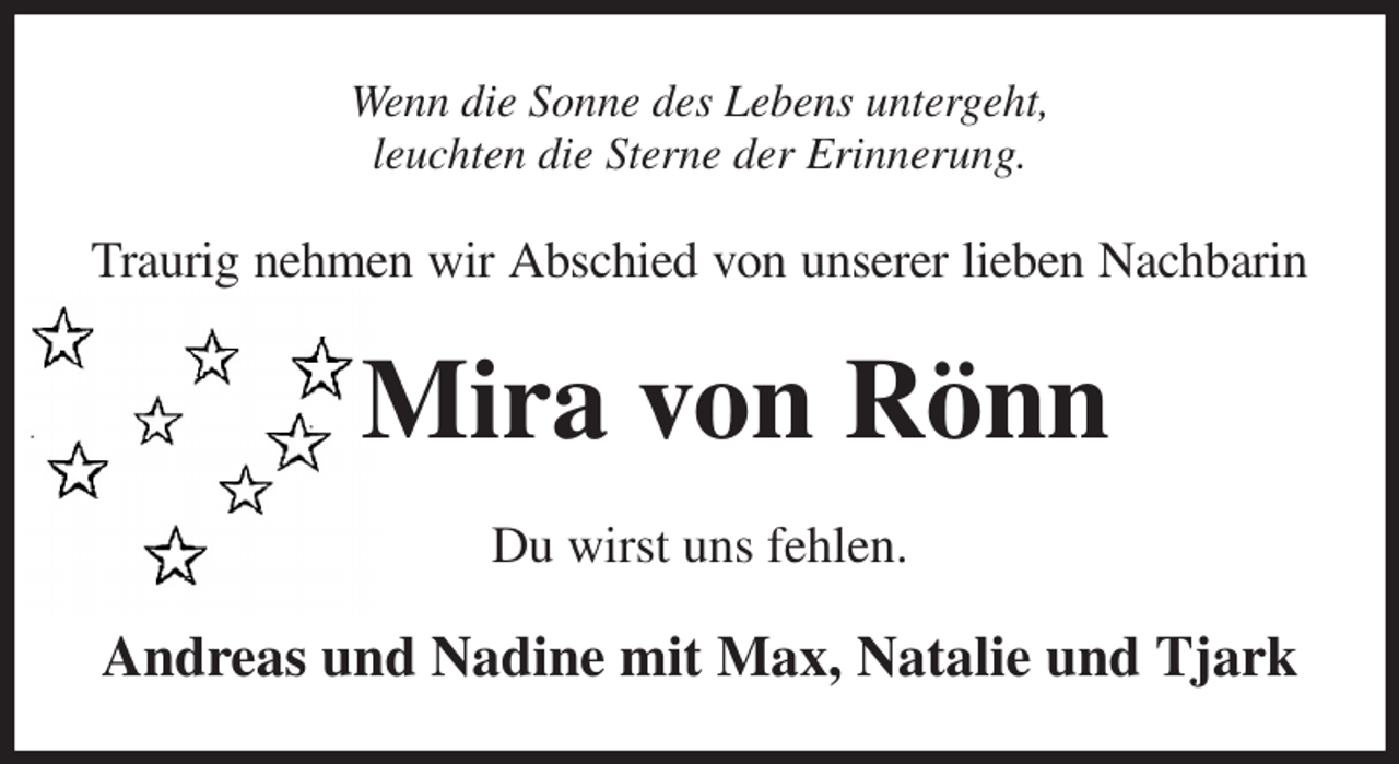 <p>Wenn die Sonne des Lebens untergeht,<br />leuchten die Sterne der Erinnerung.<br />Traurig nehmen wir Abschied von unserer lieben Nachbarin<br />Mira von Rönn<br />Du wirst uns fehlen.<br />Andreas und Nadine mit Max, Natalie und Tjark</p>