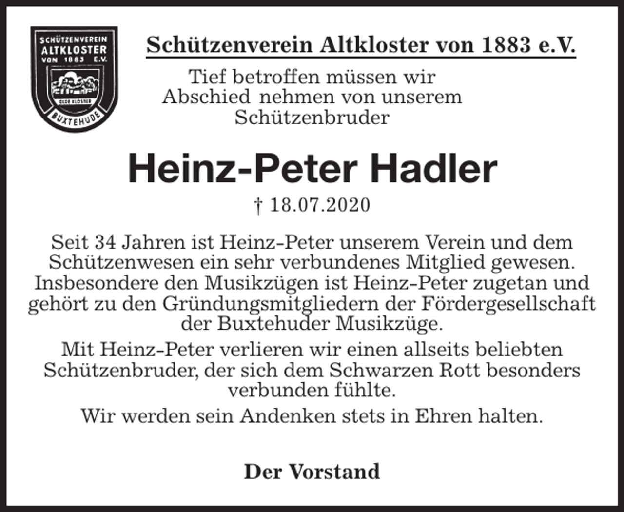 <p>Schützenverein Altkloster von 1883 e.V.<br />Tief betroffen müssen wir<br />Abschied nehmen von unserem<br />Schützenbruder<br />Heinz-Peter Hadler<br />† 18.07.2020<br />Der Vorstand<br />Seit 34 Jahren ist Heinz-Peter unserem Verein und dem Schützenwesen ein sehr verbundenes Mitglied gewesen.<br />Insbesondere den Musikzügen ist Heinz-Peter zugetan und gehört zu den Gründungsmitgliedern der Fördergesellschaft der Buxtehuder Musikzüge.<br />Mit Heinz-Peter verlieren wir einen allseits beliebten<br />Schützenbruder, der sich dem Schwarzen Rott besonders verbunden fühlte.<br />Wir werden sein Andenken stets in Ehren halten.</p>