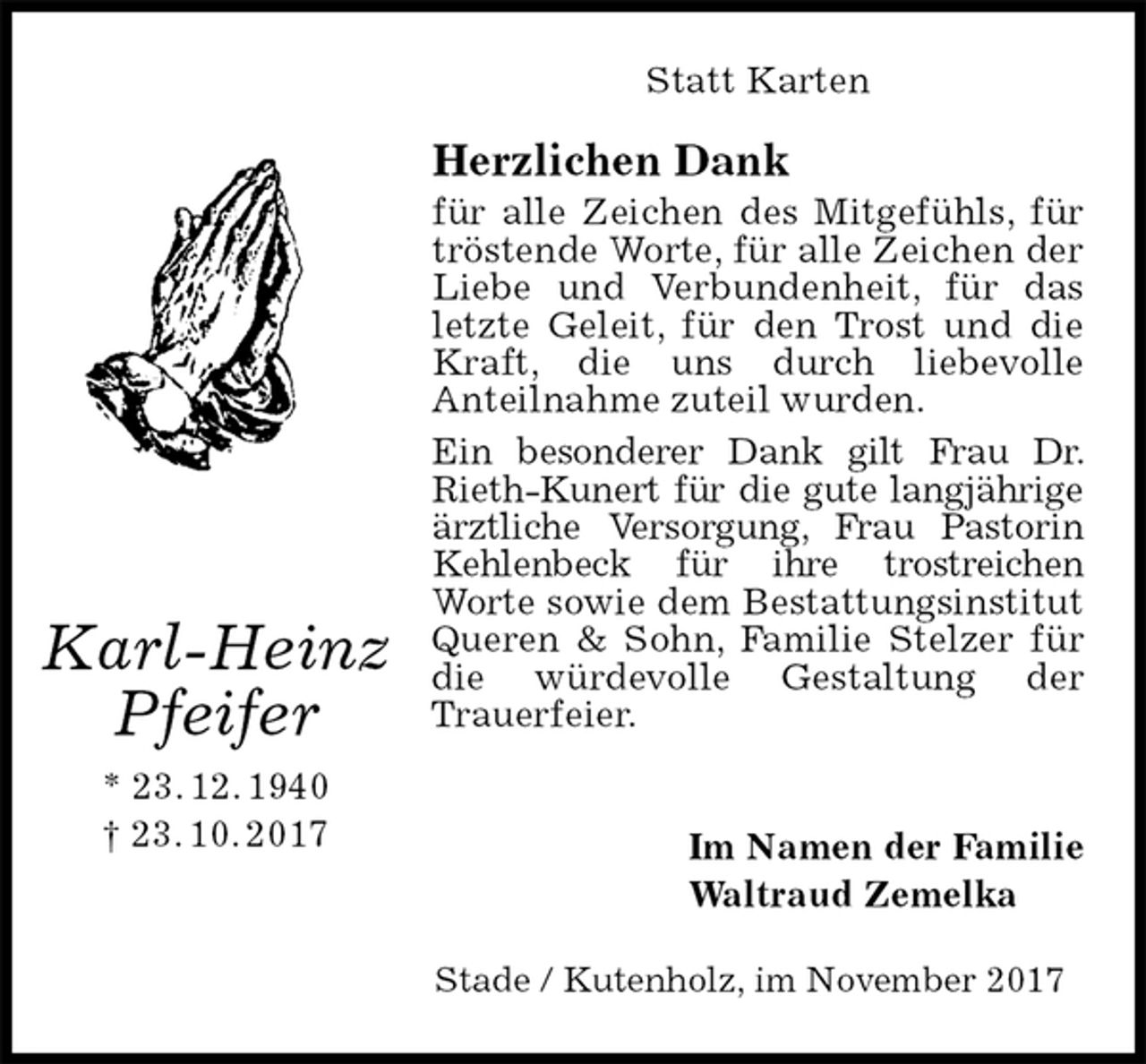<p>Statt Karten<br />Herzlichen Dank<br />für alle Zeichen des Mitgefühls, für tröstende Worte, für alle Zeichen der Liebe und Verbundenheit, für das letzte Geleit, für den Trost und die Kraft, die uns durch liebevolle<br />Anteilnahme zuteil wurden.<br />Ein besonderer Dank gilt Frau Dr. Rieth-Kunert für die gute langjährige ärztliche Versorgung, Frau Pastorin Kehlenbeck für ihre trostreichen<br />Worte sowie dem Bestattungsinstitut Queren &amp; Sohn, Familie Stelzer für die würdevolle Gestaltung der<br />Trauerfeier.<br />Im Namen der Familie<br />Waltraud Zemelka<br />Stade / Kutenholz, im November 2017<br />Karl-Heinz<br />Pfeifer<br />* 23. 12. 1940<br />† 23. 10. 2017</p>