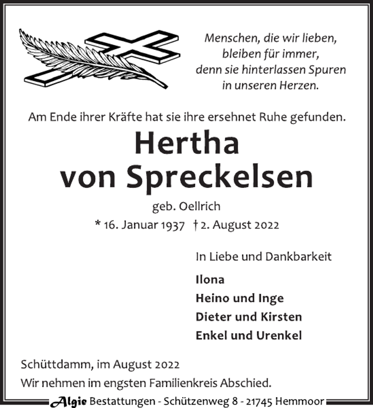 <p>Menschen, die wir lieben,<br />bleiben für immer,<br />denn sie hinterlassen Spuren<br />in unseren Herzen.<br />Am Ende ihrer Kräfte hat sie ihre ersehnet Ruhe gefunden.<br />Hertha<br />von Spreckelsen<br />geb. Oellrich<br />* 16. Januar 1937 † 2. August 2022<br />In Liebe und Dankbarkeit<br />Ilona<br />Heino und Inge<br />Dieter und Kirsten<br />Enkel und Urenkel<br />Schüttdamm, im August 2022<br />Wir nehmen im engsten Familienkreis Abschied.<br />Algie Bestattungen - Schützenweg 8 - 21745 Hemmoor</p>