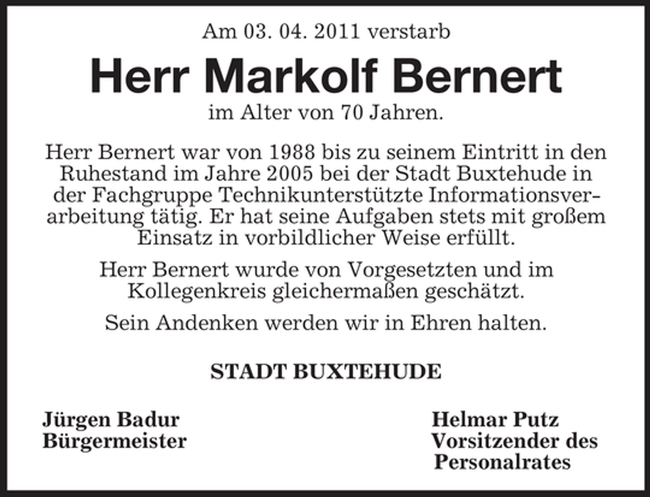 <p>Am 03. 04. 2011 verstarb<br />Herr Markolf Bernert<br />im Alter von 70 Jahren.<br />Herr Bernert war von 1988 bis zu seinem Eintritt in den Ruhestand im Jahre 2005 bei der Stadt Buxtehude in der Fachgruppe Technikunterstützte Informationsverarbeitung tätig. Er hat seine Aufgaben stets mit großem Einsatz in vorbildlicher Weise erfüllt.<br />Herr Bernert wurde von Vorgesetzten und im<br />Kollegenkreis gleichermaßen geschätzt.<br />Sein Andenken werden wir in Ehren halten.<br />STADT BUXTEHUDE<br />Jürgen Badur Helmar Putz<br />Bürgermeister Vorsitzender des<br />Personalrates</p>