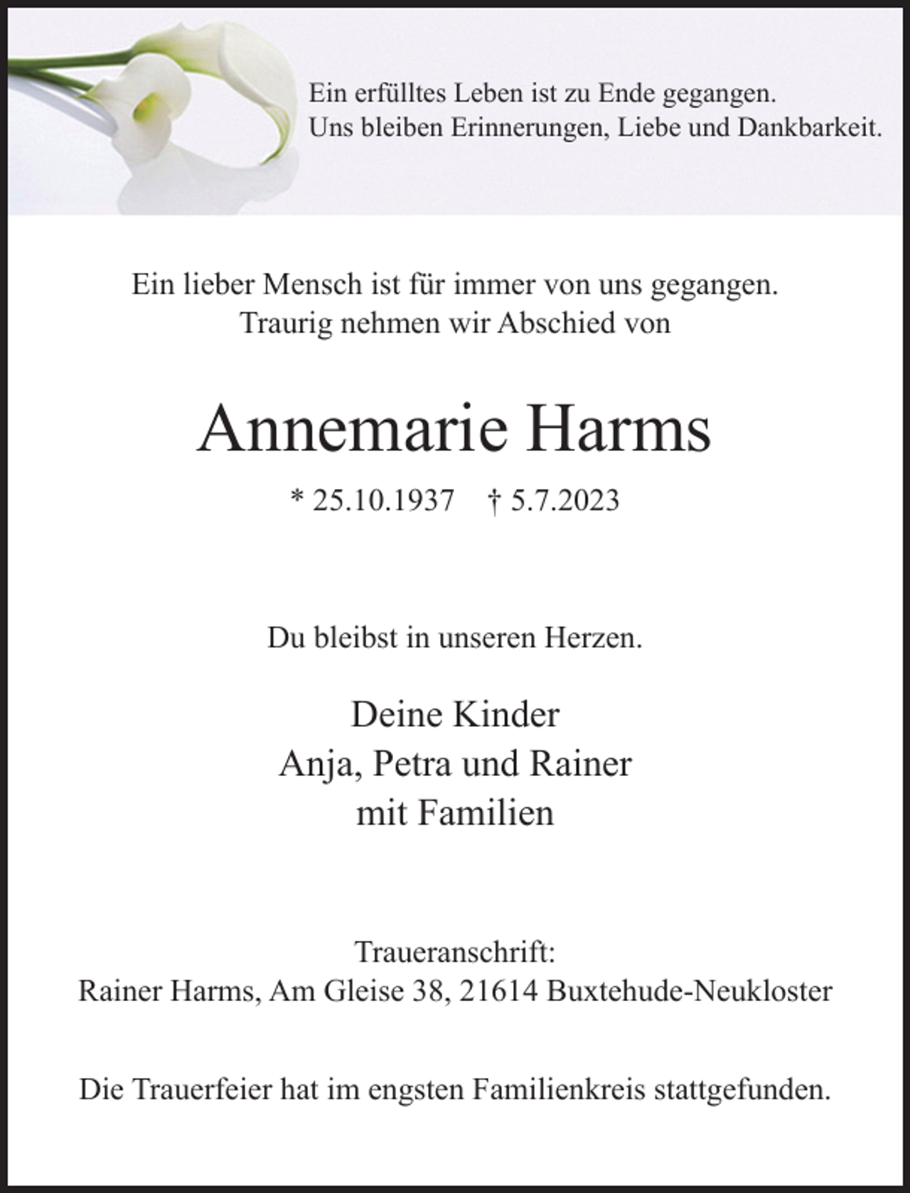 <p>Ein erfülltes Leben ist zu Ende gegangen.<br />Uns bleiben Erinnerungen, Liebe und Dankbarkeit.</p><p>Ein lieber Mensch ist für immer von uns gegangen.<br />Traurig nehmen wir Abschied von</p><p>Annemarie Harms<br />* 25.10.1937 † 5.7.2023<br />Du bleibst in unseren Herzen.</p><p>Deine Kinder<br />Anja, Petra und Rainer<br />mit Familien<br />Traueranschrift:<br />Rainer Harms, Am Gleise 38, 21614 Buxtehude-Neukloster</p><p>Die Trauerfeier hat im engsten Familienkreis stattgefunden.</p>