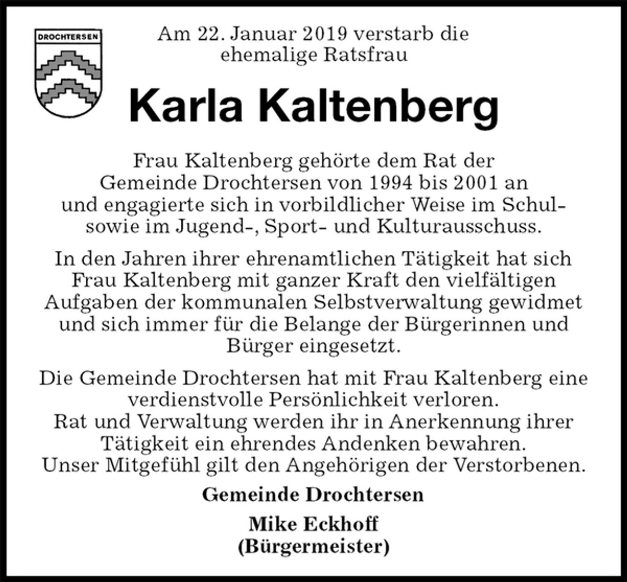 <p>Am 22. Januar 2019 verstarb die<br />ehemalige Ratsfrau<br />Karla Kaltenberg<br />Frau Kaltenberg gehörte dem Rat der<br />Gemeinde Drochtersen von 1994 bis 2001 an<br />und engagierte sich in vorbildlicher Weise im Schul-<br />sowie im Jugend-, Sport- und Kulturausschuss.<br />In den Jahren ihrer ehrenamtlichen Tätigkeit hat sich<br />Frau Kaltenberg mit ganzer Kraft den vielfältigen<br />Aufgaben der kommunalen Selbstverwaltung gewidmet und sich immer für die Belange der Bürgerinnen und<br />Bürger eingesetzt.<br />Die Gemeinde Drochtersen hat mit Frau Kaltenberg eine verdienstvolle Persönlichkeit verloren.<br />Rat und Verwaltung werden ihr in Anerkennung ihrer<br />Tätigkeit ein ehrendes Andenken bewahren.<br />Unser Mitgefühl gilt den Angehörigen der Verstorbenen.<br />Gemeinde Drochtersen<br />Mike Eckhoff<br />(Bürgermeister)</p>