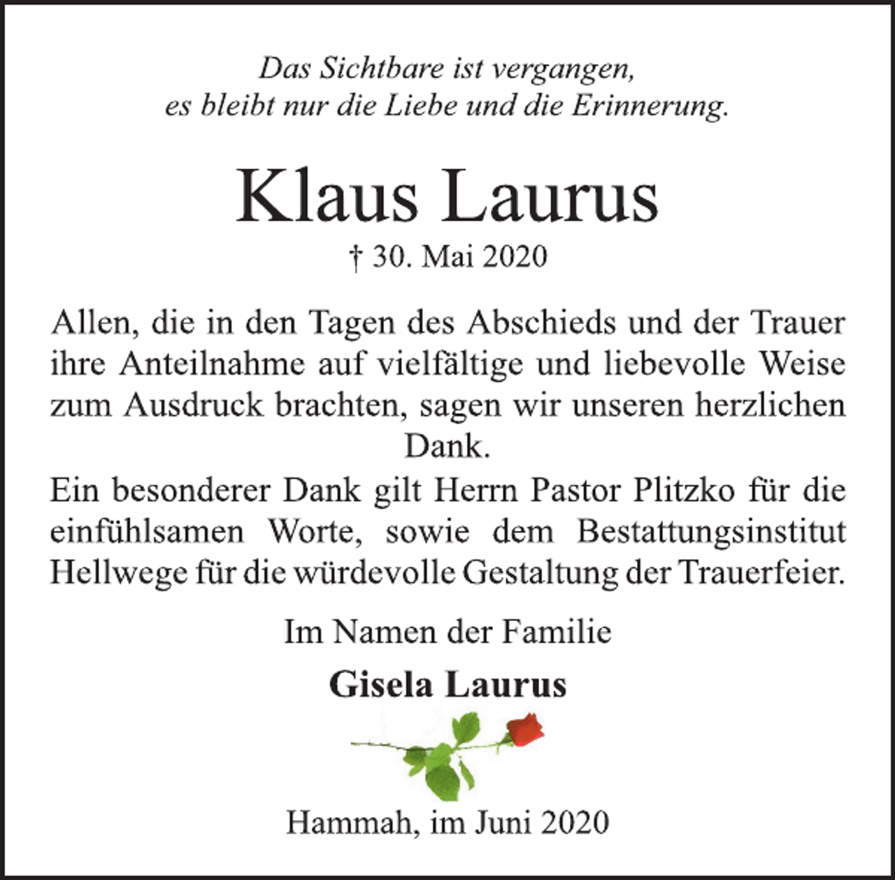 <p>Das Sichtbare ist vergangen, es bleibt nur die Liebe und die Erinnerung.<br />Klaus Laurus † 30. Mai 2020<br />Allen, die in den Tagen des Abschieds und der Trauer ihre Anteilnahme auf vielfältige und liebevolle Weise zum Ausdruck brachten, sagen wir unseren herzlichen Dank.<br />Ein besonderer Dank gilt Herrn Pastor Plitzko für die einfühlsamen Worte, sowie dem Bestattungsinstitut Hellwege für die würdevolle Gestaltung der Trauerfeier.<br />Im Namen der Familie<br />Gisela Laurus<br />Hammah, im Juni 2020</p>