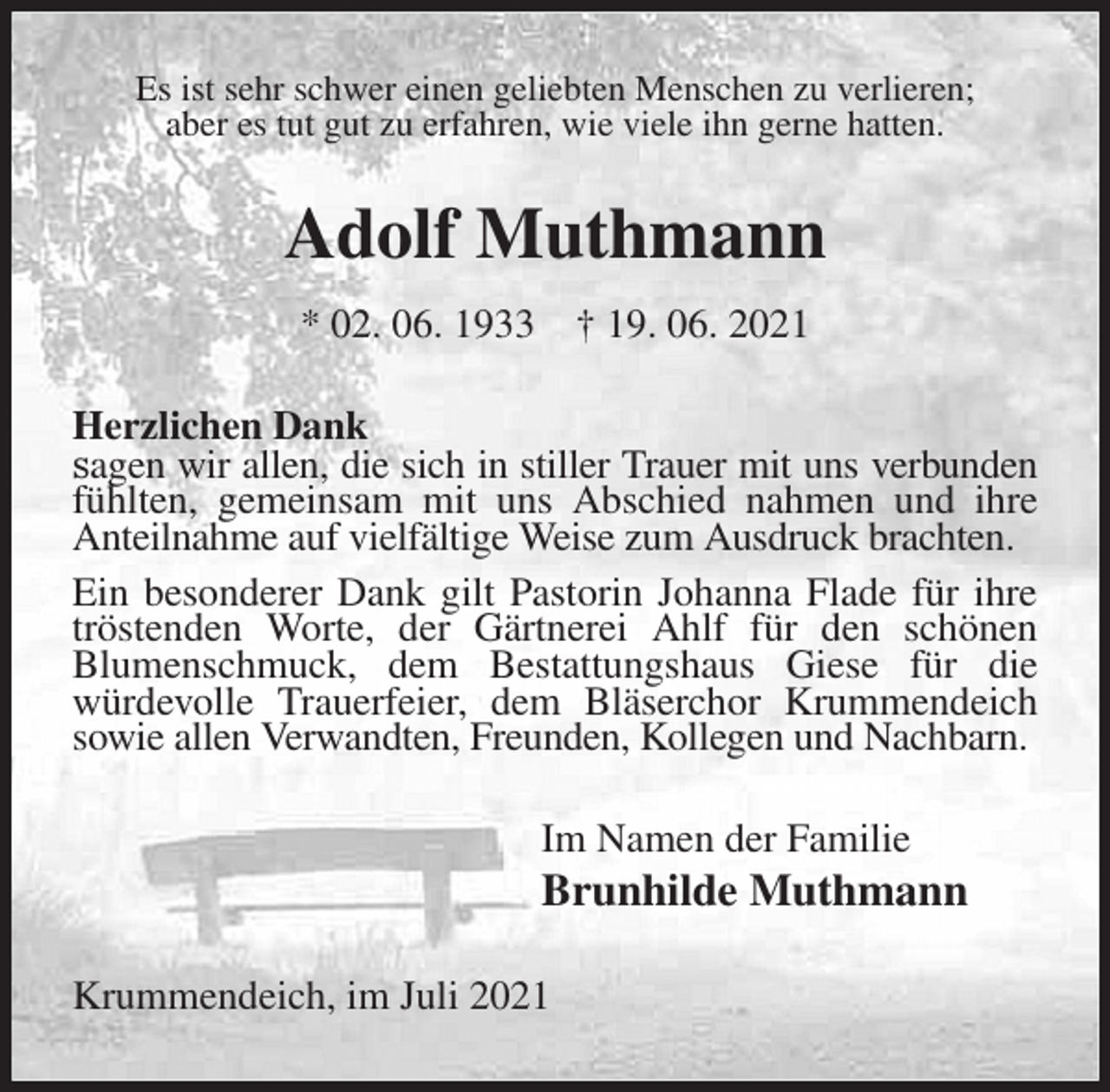 <p>Es ist sehr schwer einen geliebten Menschen zu verlieren;<br />aber es tut gut zu erfahren, wie viele ihn gerne hatten.<br />Adolf Muthmann<br />* 02. 06. 1933 † 19. 06. 2021<br />Herzlichen Dank<br />sagen wir allen, die sich in stiller Trauer mit uns verbunden fühlten, gemeinsam mit uns Abschied nahmen und ihre Anteilnahme auf vielfältige Weise zum Ausdruck brachten.<br />Ein besonderer Dank gilt Pastorin Johanna Flade für ihre tröstenden Worte, der Gärtnerei Ahlf für den schönen<br />Blumenschmuck, dem Bestattungshaus Giese für die<br />würdevolle Trauerfeier, dem Bläserchor Krummendeich sowie allen Verwandten, Freunden, Kollegen und Nachbarn.<br />Im Namen der Familie<br />Brunhilde Muthmann<br />Krummendeich, im Juli 2021</p>