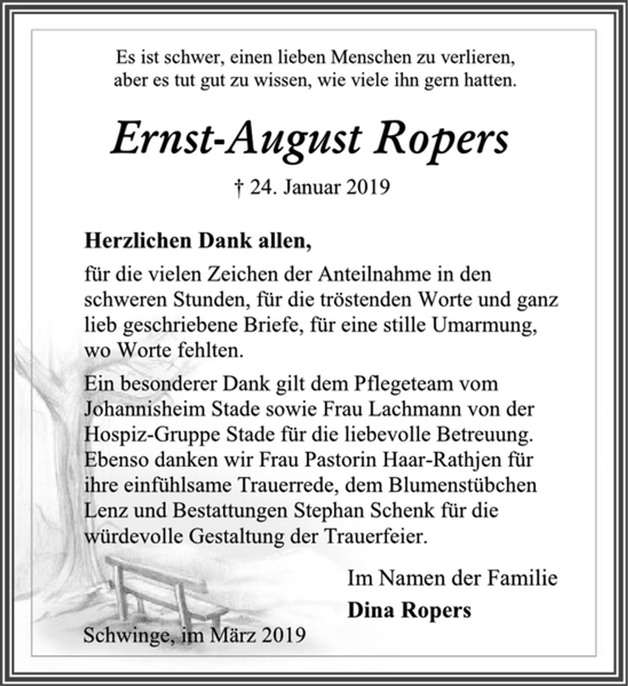 <p>Es ist schwer, einen lieben Menschen zu verlieren,<br />aber es tut gut zu wissen, wie viele ihn gern hatten.<br />Ernst-August Ropers<br />† 24. Januar 2019<br />Herzlichen Dank allen,<br />für die vielen Zeichen der Anteilnahme in den schweren Stunden, für die tröstenden Worte und ganz lieb geschriebene Briefe, für eine stille Umarmung,<br />wo Worte fehlten.<br />Ein besonderer Dank gilt dem Pflegeteam vom Johannisheim Stade sowie Frau Lachmann von der<br />Hospiz-Gruppe Stade für die liebevolle Betreuung.<br />Ebenso danken wir Frau Pastorin Haar-Rathjen für ihre einfühlsame Trauerrede, dem Blumenstübchen Lenz und Bestattungen Stephan Schenk für die würdevolle Gestaltung der Trauerfeier.<br />Im Namen der Familie<br />Dina Ropers<br />Schwinge, im März 2019</p>