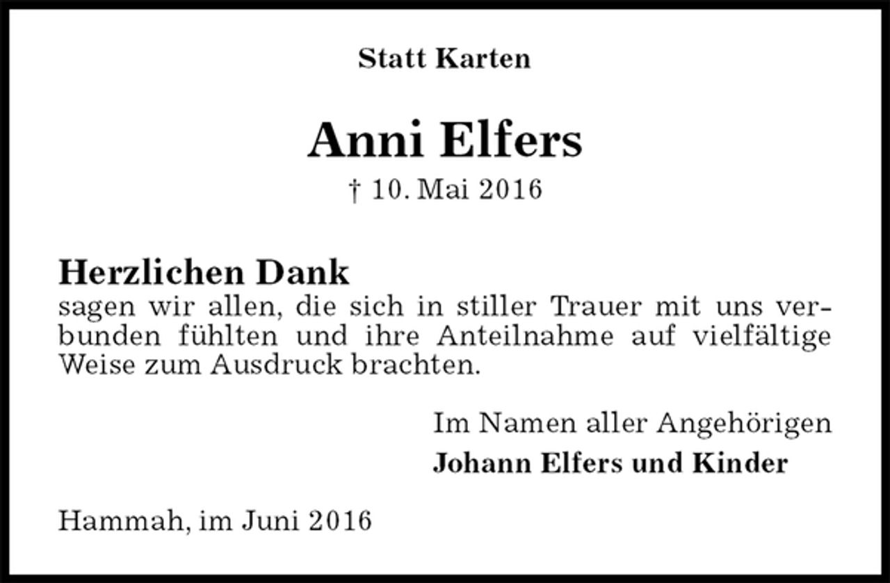 <p>Statt Karten<br />Anni Elfers<br />† 10. Mai 2016<br />Herzlichen Dank<br />sagen wir allen, die sich in stiller Trauer mit uns verbunden fühlten und ihre Anteilnahme auf vielfältige Weise zum Ausdruck brachten.<br />Im Namen aller Angehörigen<br />Johann Elfers und Kinder<br />Hammah, im Juni 2016</p>