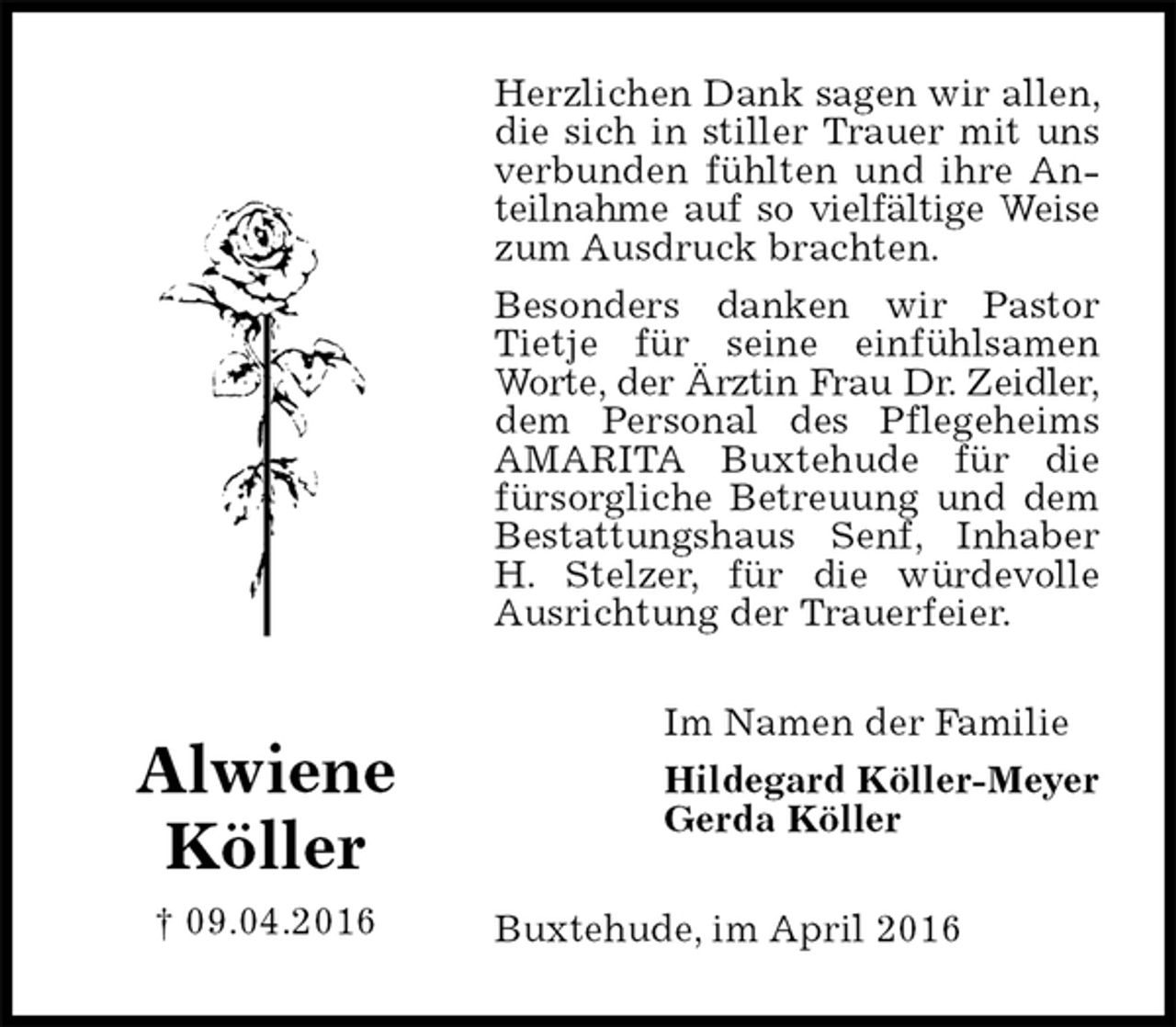 <p>Herzlichen Dank sagen wir allen, die sich in stiller Trauer mit uns verbunden fühlten und ihre Anteilnahme auf so vielfältige Weise<br />zum Ausdruck brachten.<br />Besonders danken wir Pastor Tietje für seine einfühlsamen Worte, der Ärztin Frau Dr. Zeidler,<br />dem Personal des Pflegeheims AMARITA Buxtehude für die fürsorgliche Betreuung und dem Bestattungshaus Senf, Inhaber H. Stelzer, für die würdevolle Ausrichtung der Trauerfeier.<br />Buxtehude, im April 2016<br />Im Namen der Familie<br />Hildegard Köller-Meyer<br />Gerda Köller<br />Alwiene<br />Köller<br />† 09.04.2016</p>