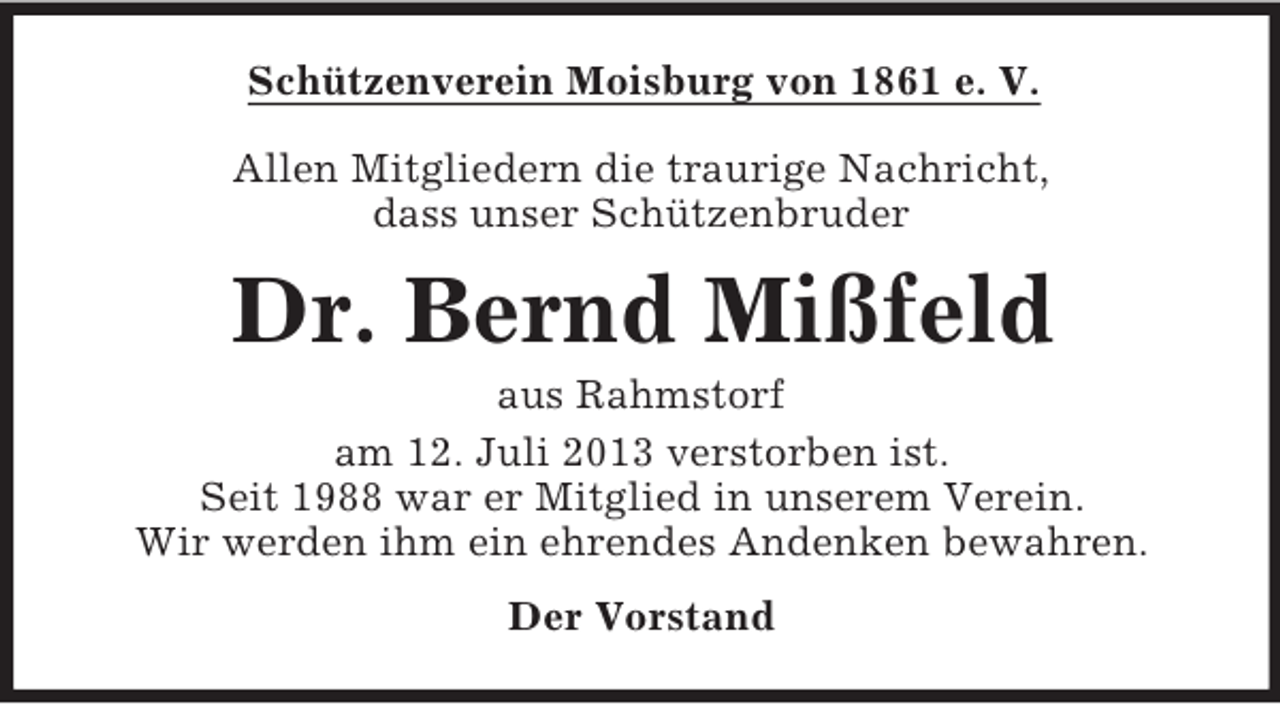 <p>Schützenverein Moisburg von 1861 e. V.<br />Allen Mitgliedern die traurige Nachricht,<br />dass unser Schützenbruder</p><p>Dr. Bernd Mißfeld<br />aus Rahmstorf<br />am 12. Juli 2013 verstorben ist.<br />Seit 1988 war er Mitglied in unserem Verein.<br />Wir werden ihm ein ehrendes Andenken bewahren.<br />Der Vorstand</p>
