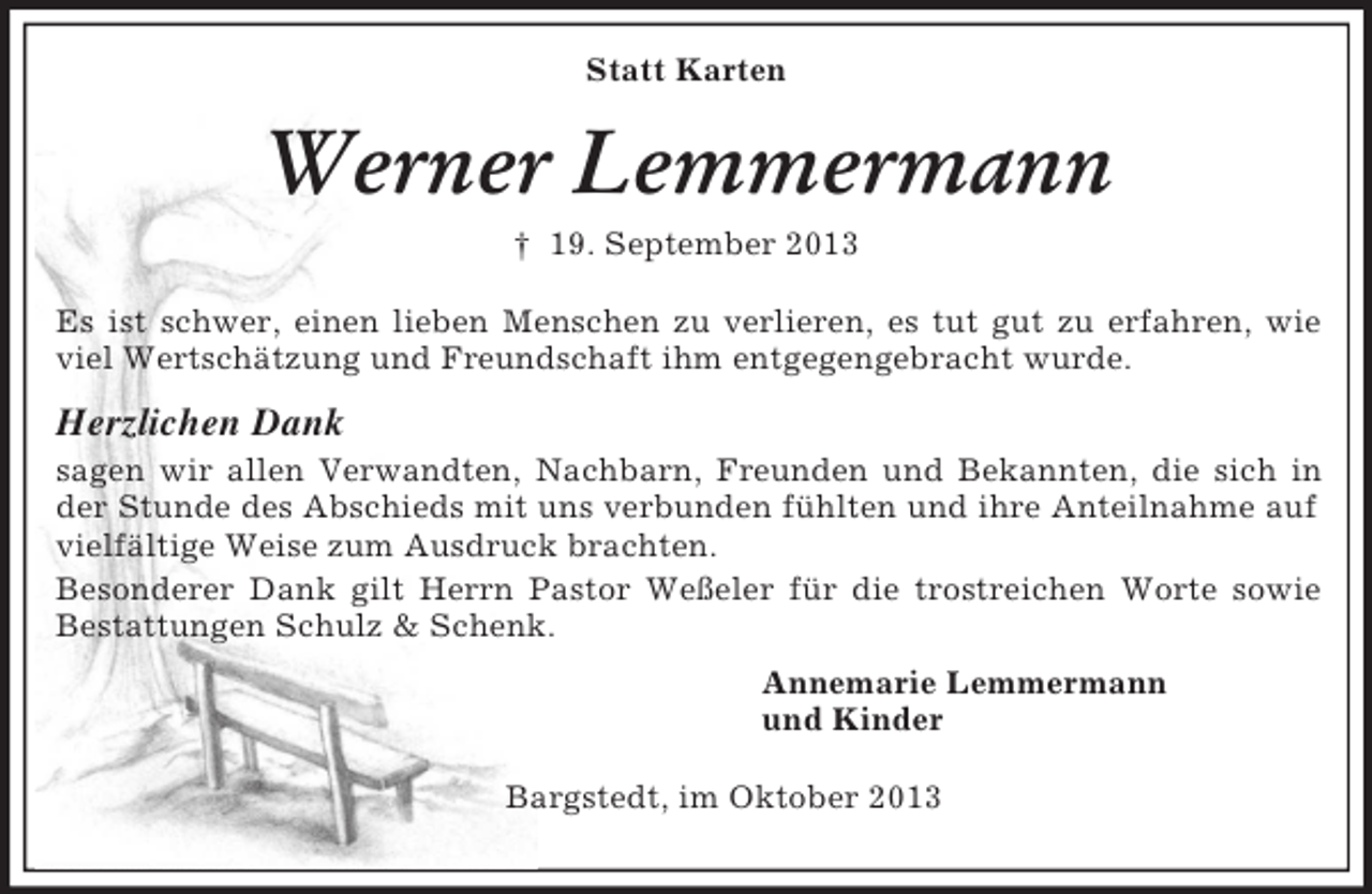 <p>Statt Karten</p><p>Werner Lemmermann<br />† 19. September 2013<br />Es ist schwer, einen lieben Menschen zu verlieren, es tut gut zu erfahren, wie<br />viel Wertschätzung und Freundschaft ihm entgegengebracht wurde.</p><p>Herzlichen Dank<br />sagen wir allen Verwandten, Nachbarn, Freunden und Bekannten, die sich in<br />der Stunde des Abschieds mit uns verbunden fühlten und ihre Anteilnahme auf<br />vielfältige Weise zum Ausdruck brachten.<br />Besonderer Dank gilt Herrn Pastor Weßeler für die trostreichen Worte sowie<br />Bestattungen Schulz &amp; Schenk.<br />Annemarie Lemmermann<br />und Kinder<br />Bargstedt, im Oktober 2013</p>