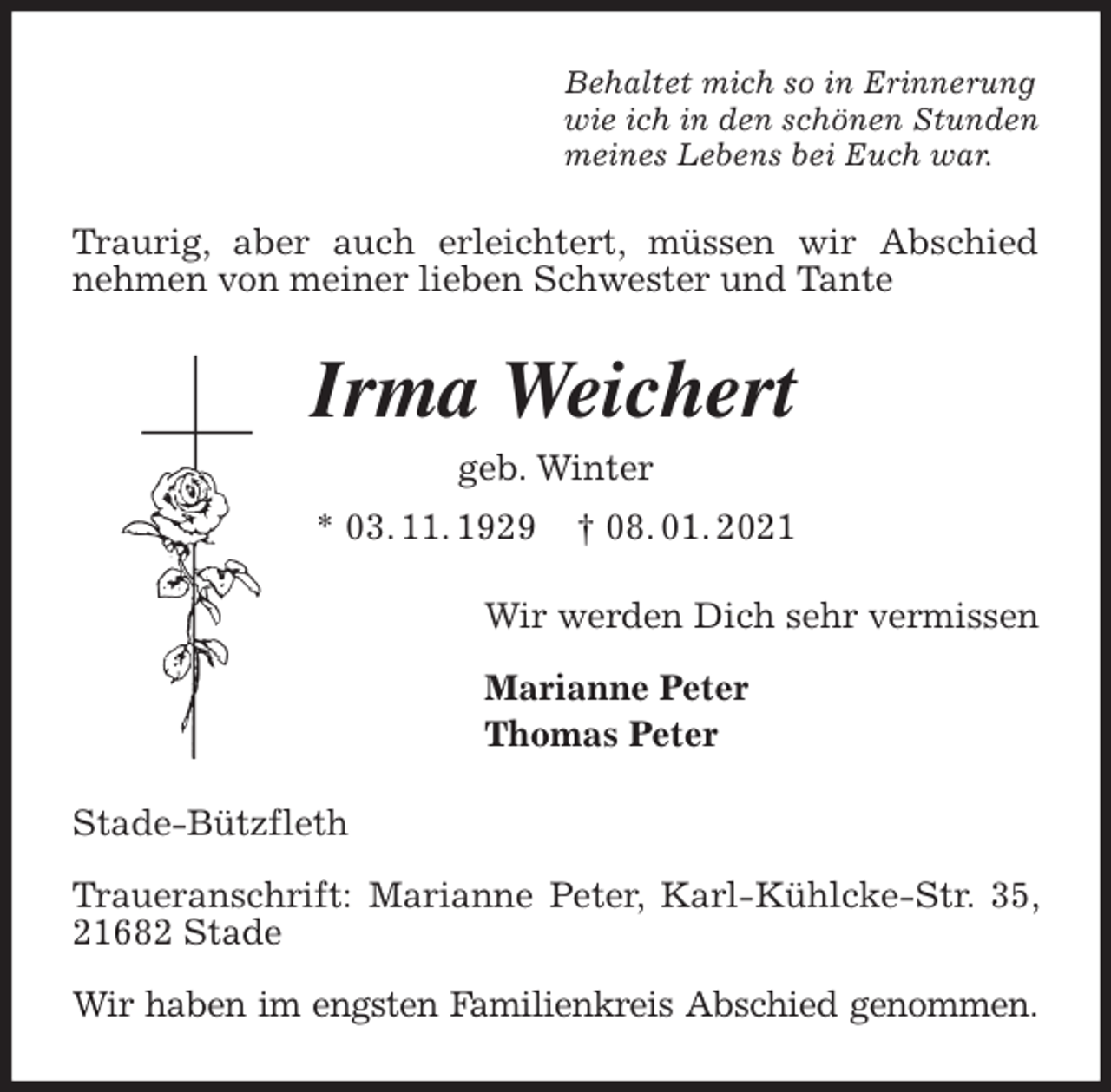 <p>Behaltet mich so in Erinnerung<br />wie ich in den schönen Stunden<br />meines Lebens bei Euch war.<br />Traurig, aber auch erleichtert, müssen wir Abschied nehmen von meiner lieben Schwester und Tante<br />Irma Weichert<br />geb. Winter<br />* 03. 11. 1929 † 08. 01. 2021<br />Wir werden Dich sehr vermissen</p>
<p>Marianne Peter<br />Thomas Peter<br />Stade-Bützfleth</p>
<p>Traueranschrift: Marianne Peter, Karl-Kühlcke-Str. 35, 21682 Stade</p>
<p>Wir haben im engsten Familienkreis Abschied genommen.</p>