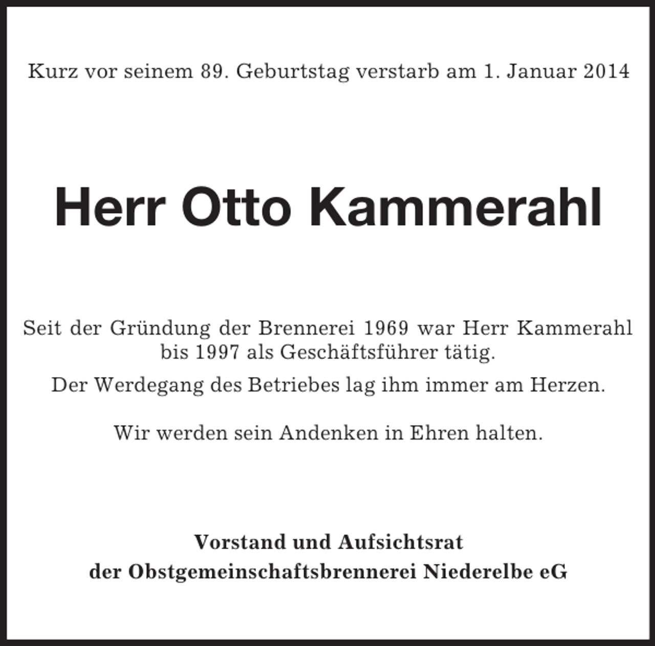 <p>Kurz vor seinem 89. Geburtstag verstarb am 1. Januar 2014</p>
<p>Herr Otto Kammerahl<br />Seit der Gründung der Brennerei 1969 war Herr Kammerahl<br />bis 1997 als Geschäftsführer tätig.<br />Der Werdegang des Betriebes lag ihm immer am Herzen.<br />Wir werden sein Andenken in Ehren halten.<br />Vorstand und Aufsichtsrat<br />der Obstgemeinschaftsbrennerei Niederelbe eG</p>