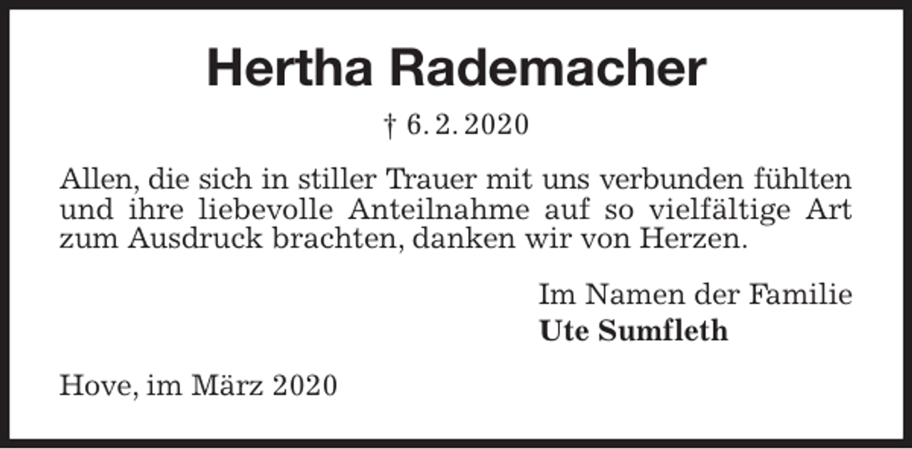 <p>Hertha Rademacher<br />† 6. 2. 2020<br />Allen, die sich in stiller Trauer mit uns verbunden fühlten<br />und ihre liebevolle Anteilnahme auf so vielfältige Art zum Ausdruck brachten, danken wir von Herzen.<br />Im Namen der Familie<br />Ute Sumfleth<br />Hove, im März 2020</p>