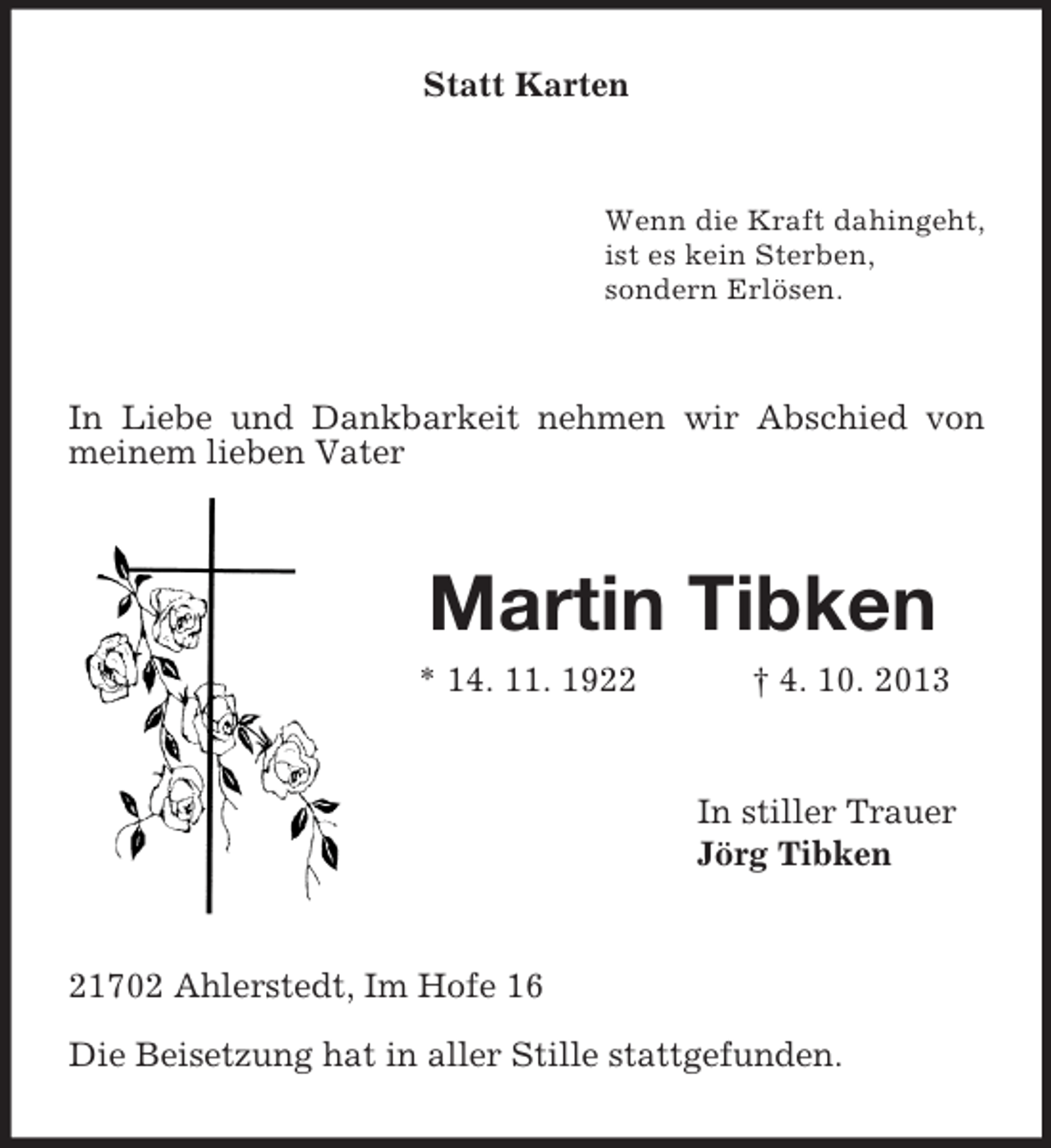 <p>Statt Karten</p><p>Wenn die Kraft dahingeht,<br />ist es kein Sterben,<br />sondern Erlösen.</p><p>In Liebe und Dankbarkeit nehmen wir Abschied von<br />meinem lieben Vater</p><p>Martin Tibken<br />* 14. 11. 1922</p><p>† 4. 10. 2013</p><p>In stiller Trauer<br />Jörg Tibken</p><p>21702 Ahlerstedt, Im Hofe 16<br />Die Beisetzung hat in aller Stille stattgefunden.</p>