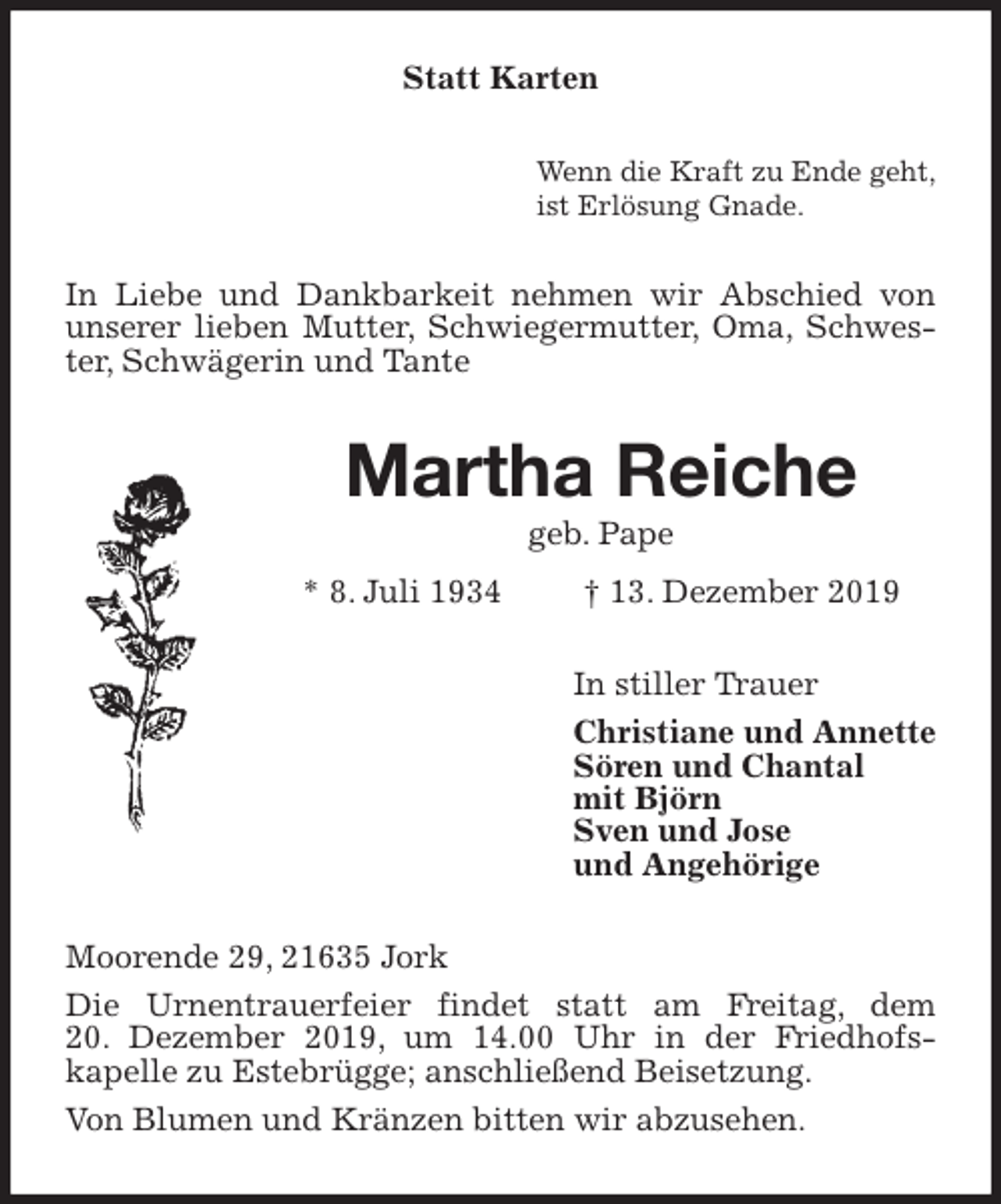 <p>Statt Karten<br />Wenn die Kraft zu Ende geht,<br />ist Erlösung Gnade.<br />In Liebe und Dankbarkeit nehmen wir Abschied von unserer lieben Mutter, Schwiegermutter, Oma, Schwester, Schwägerin und Tante<br />Martha Reiche<br />geb. Pape<br />* 8. Juli 1934 † 13. Dezember 2019<br />In stiller Trauer<br />Christiane und Annette<br />Sören und Chantal<br />mit Björn<br />Sven und Jose<br />und Angehörige<br />Moorende 29, 21635 Jork<br />Die Urnentrauerfeier findet statt am Freitag, dem<br />20. Dezember 2019, um 14.00 Uhr in der Friedhofs-<br />kapelle zu Estebrügge; anschließend Beisetzung.<br />Von Blumen und Kränzen bitten wir abzusehen.</p>