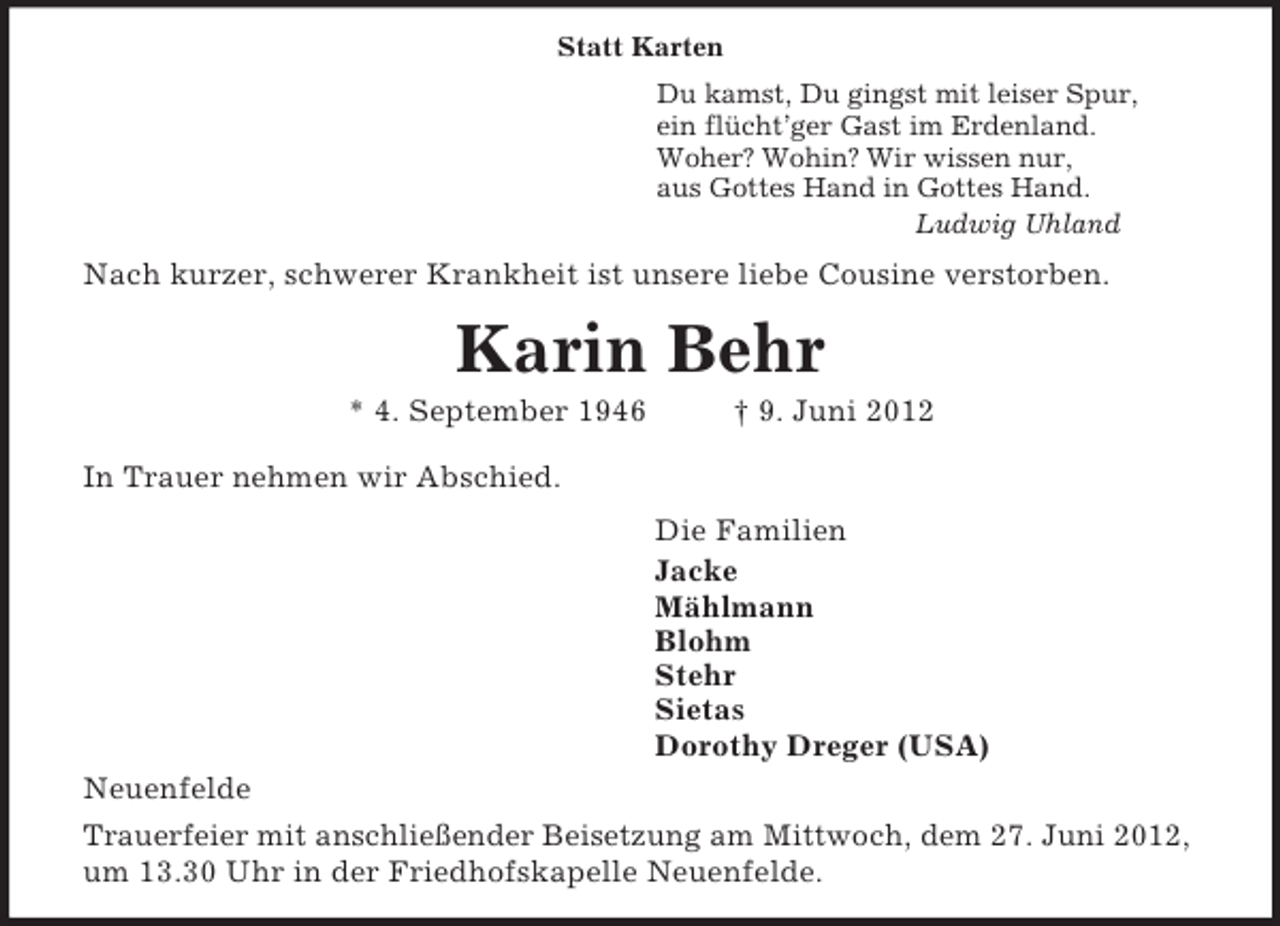 <p>Statt Karten<br />Du kamst, Du gingst mit leiser Spur,<br />ein flücht’ger Gast im Erdenland.<br />Woher? Wohin? Wir wissen nur,<br />aus Gottes Hand in Gottes Hand.<br />Ludwig Uhland<br />Nach kurzer, schwerer Krankheit ist unsere liebe Cousine verstorben.<br />Karin Behr<br />* 4. September 1946 † 9. Juni 2012<br />In Trauer nehmen wir Abschied.<br />Die Familien<br />Jacke<br />Mählmann<br />Blohm<br />Stehr<br />Sietas<br />Dorothy Dreger (USA)<br />Neuenfelde<br />Trauerfeier mit anschließender Beisetzung am Mittwoch, dem 27. Juni 2012, um 13.30 Uhr in der Friedhofskapelle Neuenfelde.</p>