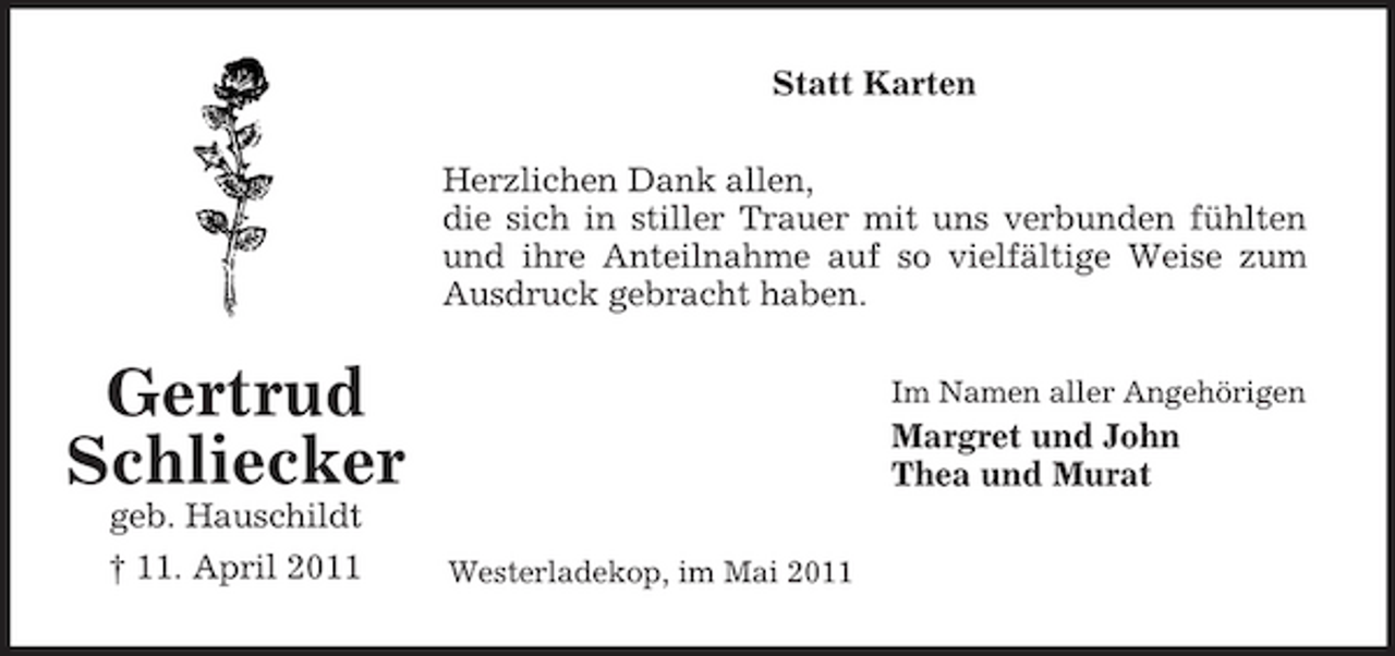 <p>Statt Karten Herzlichen Dank allen, die sich in stiller Trauer mit uns verbunden fühlten und ihre Anteilnahme auf so vielfältige Weise zum Ausdruck gebracht haben.</p><p>Gertrud Schliecker<br />geb. Hauschildt † 11. April 2011<br />Westerladekop, im Mai 2011</p><p>Im Namen aller Angehörigen</p><p>Margret und John Thea und Murat</p>