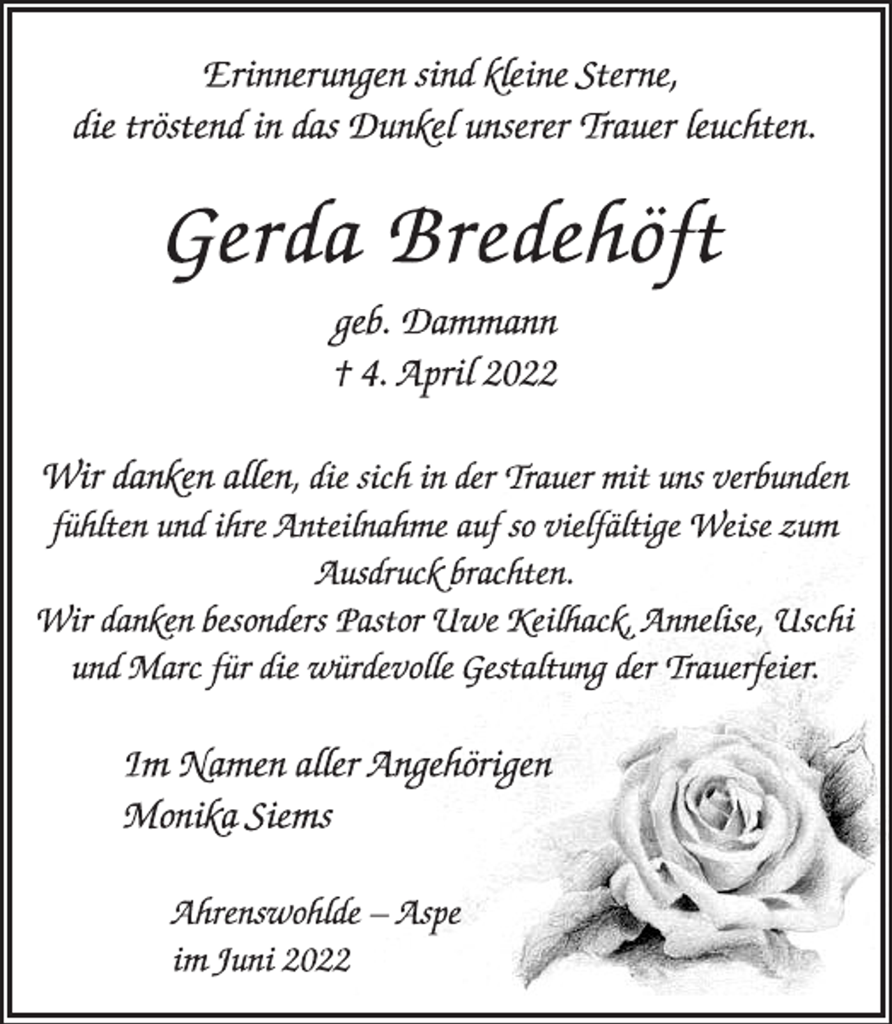 <p>Erinnerungen sind kleine Sterne,<br />die tröstend in das Dunkel unserer Trauer leuchten.<br />Gerda Bredehöft<br />geb. Dammann<br />† 4. April 2022<br />Wir danken allen, die sich in der Trauer mit uns verbunden<br />fühlten und ihre Anteilnahme auf so vielfältige Weise zum<br />Ausdruck brachten.<br />Wir danken besonders Pastor Uwe Keilhack, Annelise, Uschi<br />und Marc für die würdevolle Gestaltung der Trauerfeier.<br />Im Namen aller Angehörigen<br />Monika Siems<br />Ahrenswohlde - Aspe<br />im Juni 2022</p>