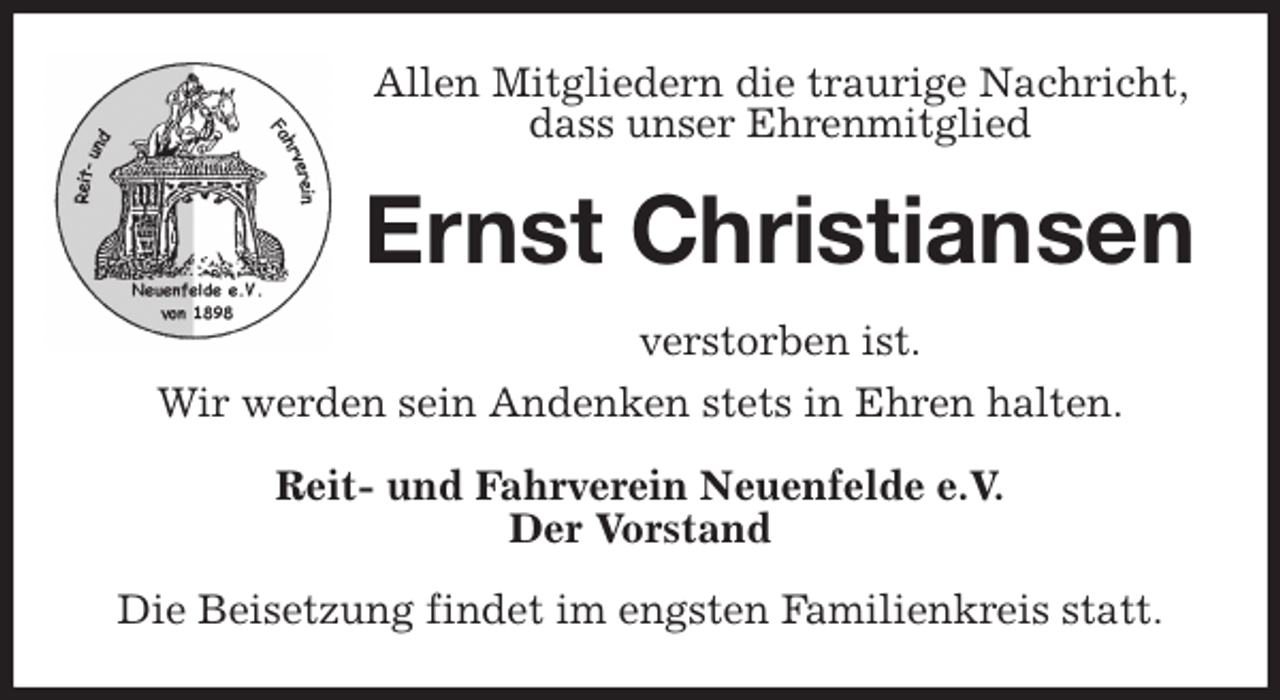 <p>Allen Mitgliedern die traurige Nachricht, dass unser Ehrenmitglied<br />Ernst Christiansen<br />verstorben ist.<br />Wir werden sein Andenken stets in Ehren halten.<br />Reit- und Fahrverein Neuenfelde e.V.<br />Der Vorstand<br />Die Beisetzung findet im engsten Familienkreis statt.</p>