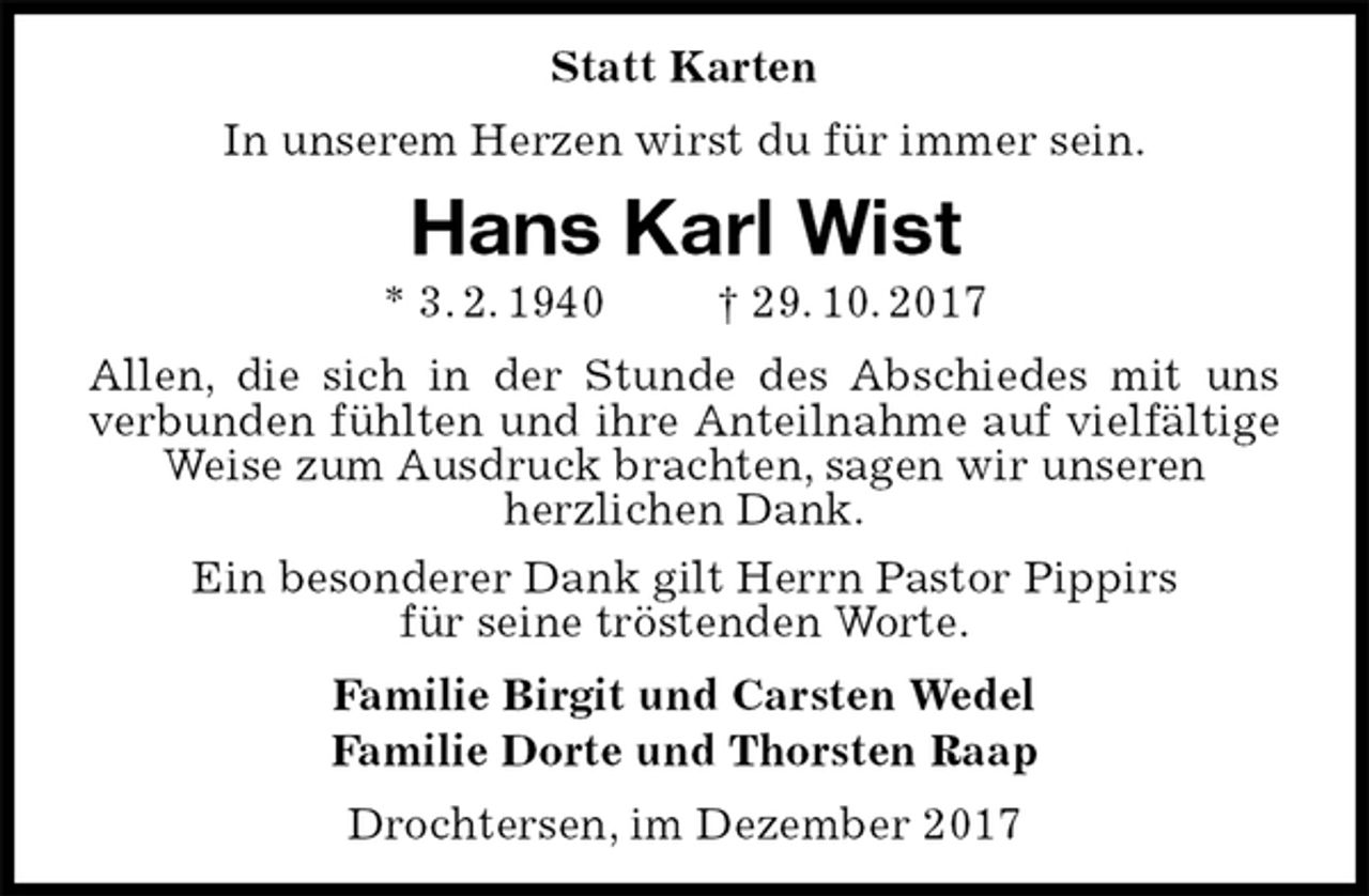 <p>Statt Karten<br />In unserem Herzen wirst du für immer sein.<br />Hans Karl Wist<br />* 3. 2. 1940 † 29. 10. 2017<br />Allen, die sich in der Stunde des Abschiedes mit uns verbunden fühlten und ihre Anteilnahme auf vielfältige Weise zum Ausdruck brachten, sagen wir unseren<br />herzlichen Dank.<br />Ein besonderer Dank gilt Herrn Pastor Pippirs<br />für seine tröstenden Worte.<br />Familie Birgit und Carsten Wedel<br />Familie Dorte und Thorsten Raap<br />Drochtersen, im Dezember 2017</p>