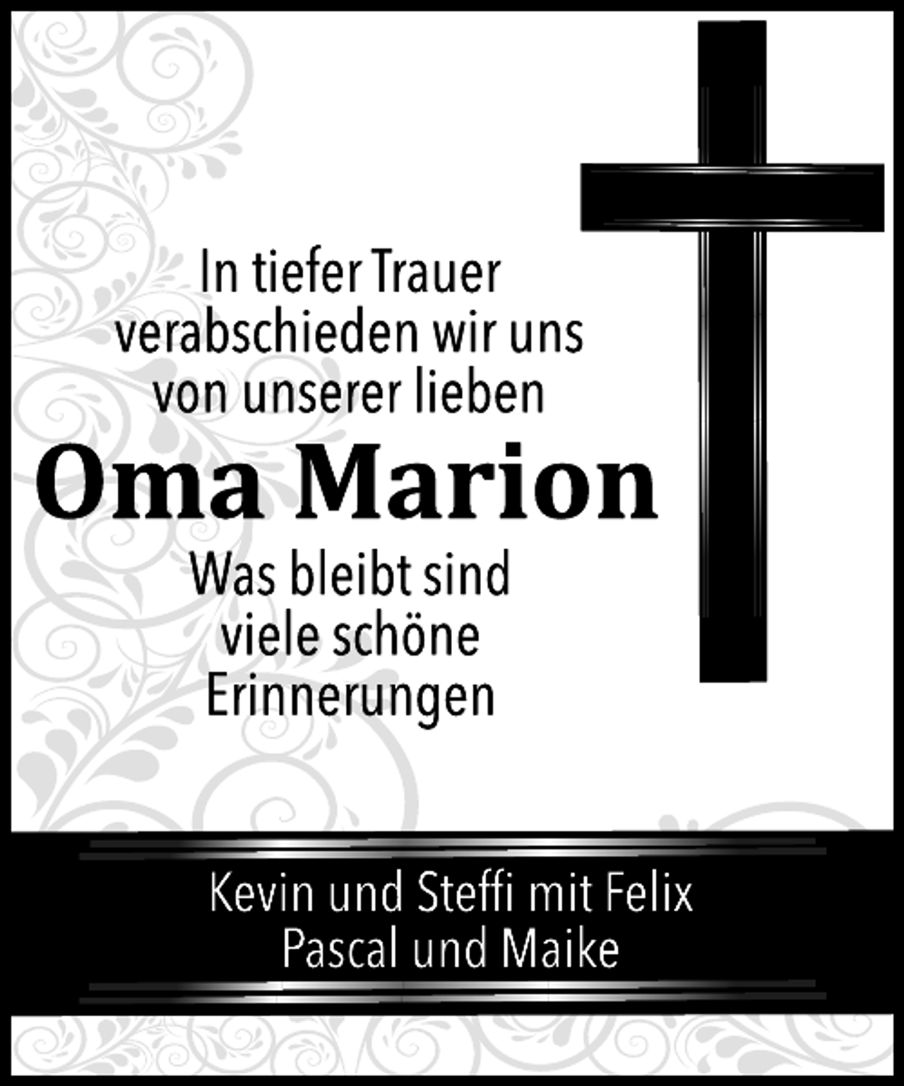 <p>In tiefer Trauer<br />verabschieden wir uns<br />von unserer lieben<br />Oma Marion<br />Was bleibt sind<br />viele schöne<br />Erinnerungen<br />Kevin und Steffi mit Felix<br />Pascal und Maike</p>