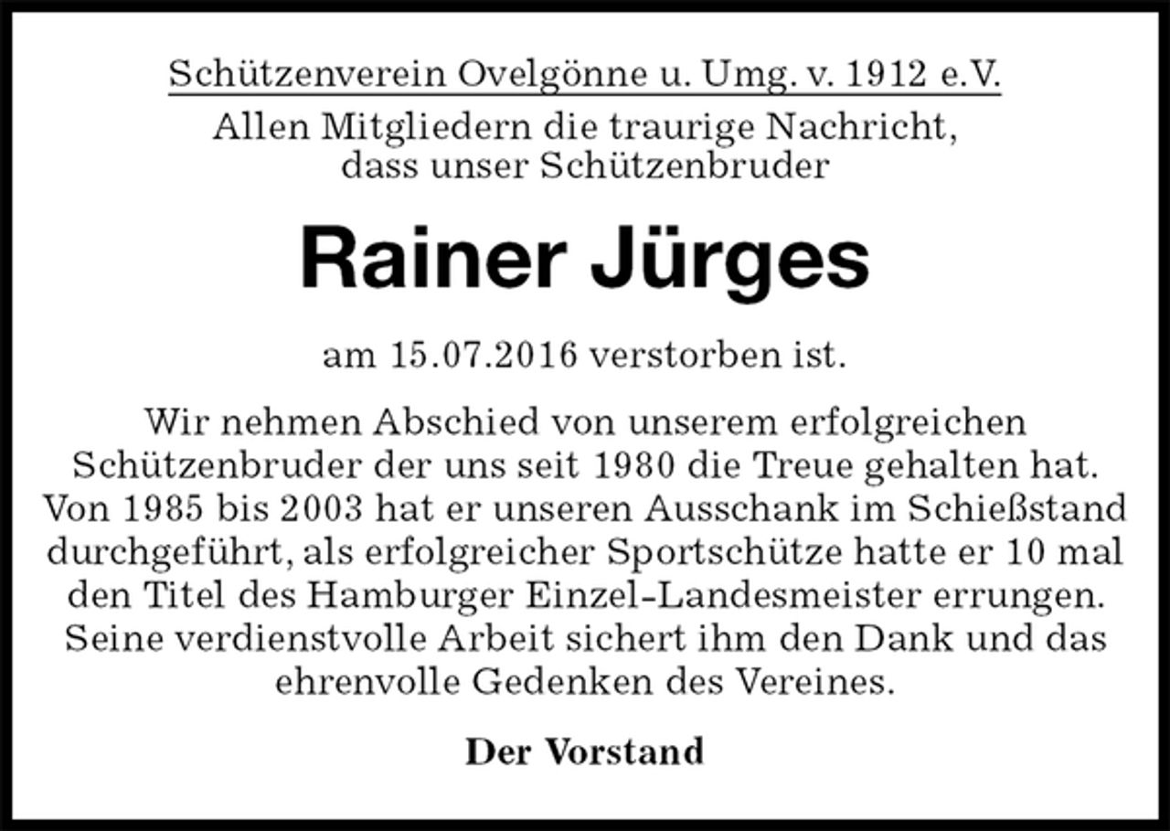 <p>Schützenverein Ovelgönne u. Umg. v. 1912 e.V.<br />Allen Mitgliedern die traurige Nachricht,<br />dass unser Schützenbruder<br />Rainer Jürges<br />am 15.07.2016 verstorben ist.<br />Wir nehmen Abschied von unserem erfolgreichen<br />Schützenbruder der uns seit 1980 die Treue gehalten hat. Von 1985 bis 2003 hat er unseren Ausschank im Schießstand durchgeführt, als erfolgreicher Sportschütze hatte er 10 mal den Titel des Hamburger Einzel-Landesmeister errungen. Seine verdienstvolle Arbeit sichert ihm den Dank und das ehrenvolle Gedenken des Vereines.<br />Der Vorstand</p>