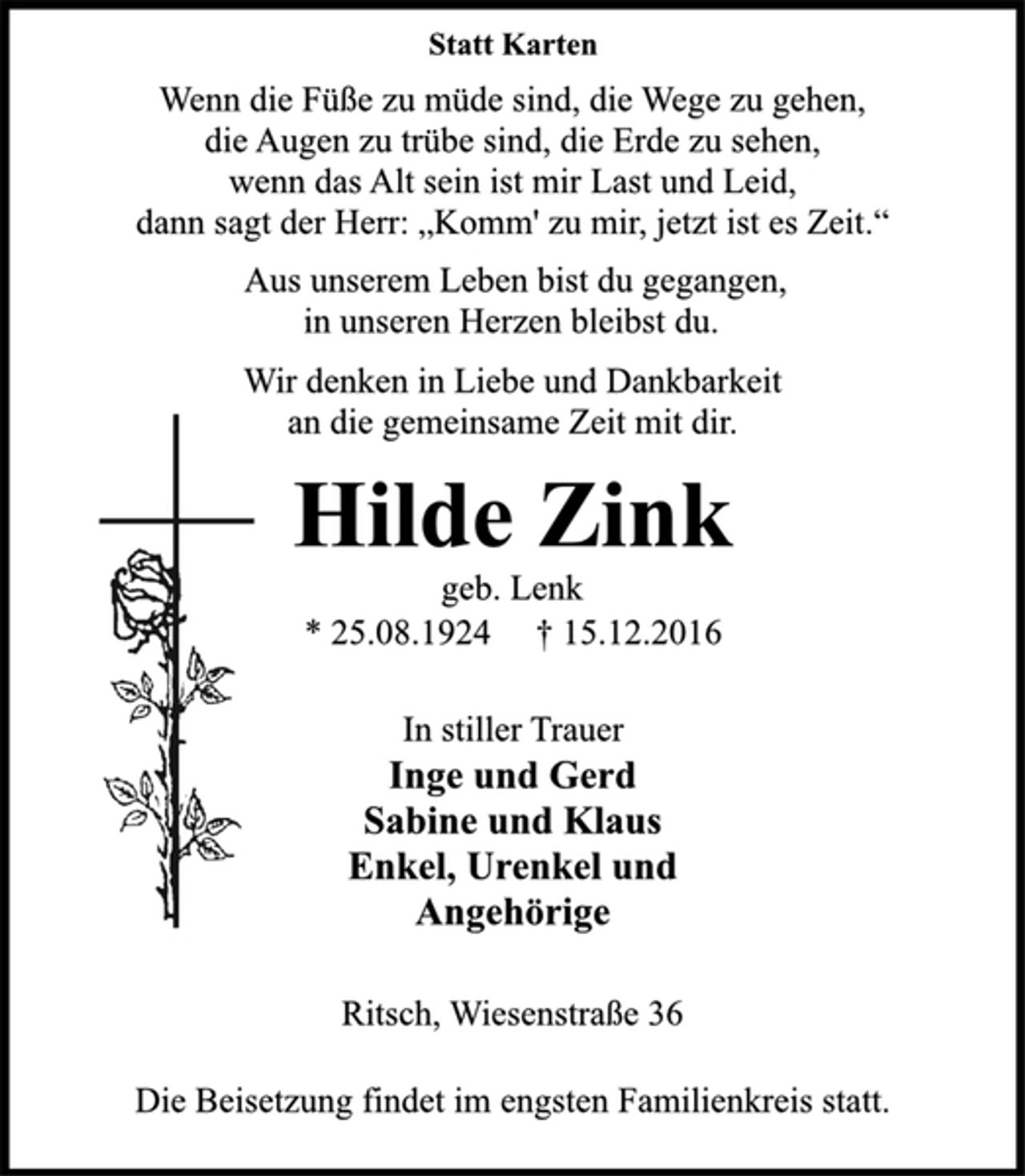 <p>Statt Karten<br />Wenn die Füße zu müde sind, die Wege zu gehen,<br />die Augen zu trübe sind, die Erde zu sehen,<br />wenn das Alt sein ist mir Last und Leid,<br />dann sagt der Herr: „Komm' zu mir, jetzt ist es Zeit.“<br />Aus unserem Leben bist du gegangen,<br />in unseren Herzen bleibst du.<br />Wir denken in Liebe und Dankbarkeit<br />an die gemeinsame Zeit mit dir.<br />Hilde Zink<br />geb. Lenk<br />* 25.08.1924 † 15.12.2016<br />In stiller Trauer<br />Inge und Gerd<br />Sabine und Klaus<br />Enkel, Urenkel und<br />Angehörige<br />Ritsch, Wiesenstraße 36<br />Die Beisetzung findet im engsten Familienkreis statt.</p>