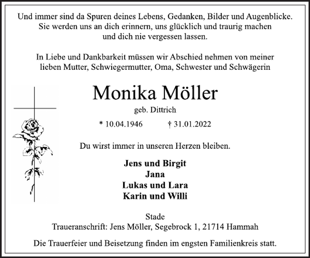<p>Und immer sind da Spuren deines Lebens, Gedanken, Bilder und Augenblicke.<br />Sie werden uns an dich erinnern, uns glücklich und traurig machen<br />und dich nie vergessen lassen.<br />In Liebe und Dankbarkeit müssen wir Abschied nehmen von meiner<br />lieben Mutter, Schwiegermutter, Oma, Schwester und Schwägerin<br />Monika Möller<br />geb. Dittrich<br />* 10.04.1946 † 31.01.2022<br />Du wirst immer in unseren Herzen bleiben.<br />Jens und Birgit<br />Jana<br />Lukas und Lara<br />Karin und Willi<br />Stade<br />Traueranschrift: Jens Möller, Segebrock 1, 21714 Hammah<br />Die Trauerfeier und Beisetzung finden im engsten Familienkreis statt.</p>