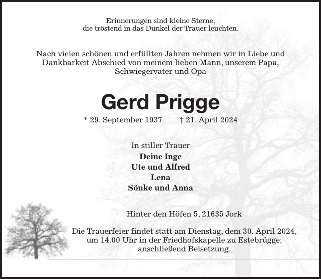 <p>Erinnerungen sind kleine Sterne,<br />die tröstend in das Dunkel der Trauer leuchten.<br />Nach vielen schönen und erfüllten Jahren nehmen wir in Liebe und<br />Dankbarkeit Abschied von meinem lieben Mann, unserem Papa,<br />Schwiegervater und Opa<br />Gerd Prigge<br />* 29. September 1937 † 21. April 2024<br />In stiller Trauer<br />Deine Inge<br />Ute und Alfred<br />Lena<br />Sönke und Anna<br />Hinter den Höfen 5, 21635 Jork</p><p>Die Trauerfeier findet statt am Dienstag, dem 30. April 2024,<br />um 14.00 Uhr in der Friedhofskapelle zu Estebrügge;<br />anschließend Beisetzung.</p>