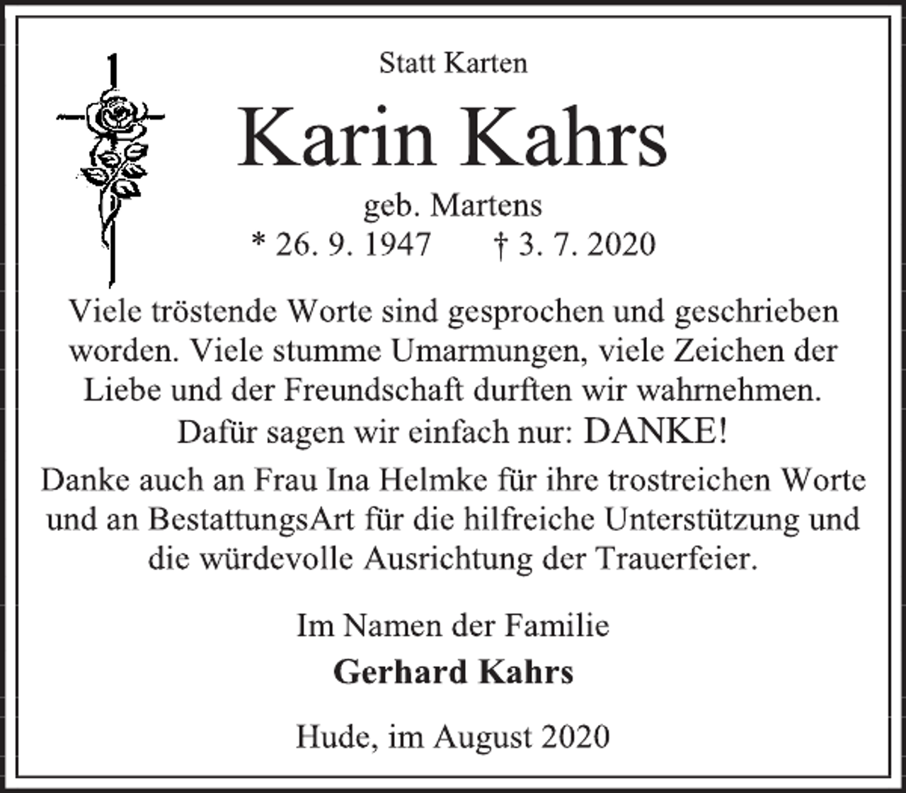 <p>Statt Karten<br />Karin Kahrs<br />geb. Martens<br />* 26. 9. 1947 † 3. 7. 2020<br />Viele tröstende Worte sind gesprochen und geschrieben<br />worden. Viele stumme Umarmungen, viele Zeichen der<br />Liebe und der Freundschaft durften wir wahrnehmen.<br />Dafür sagen wir einfach nur: DANKE!<br />Danke auch an Frau Ina Helmke für ihre trostreichen Worte<br />und an BestattungsArt für die hilfreiche Unterstützung und<br />die würdevolle Ausrichtung der Trauerfeier.<br />Im Namen der Familie<br />Gerhard Kahrs<br />Hude, im August 2020</p>
