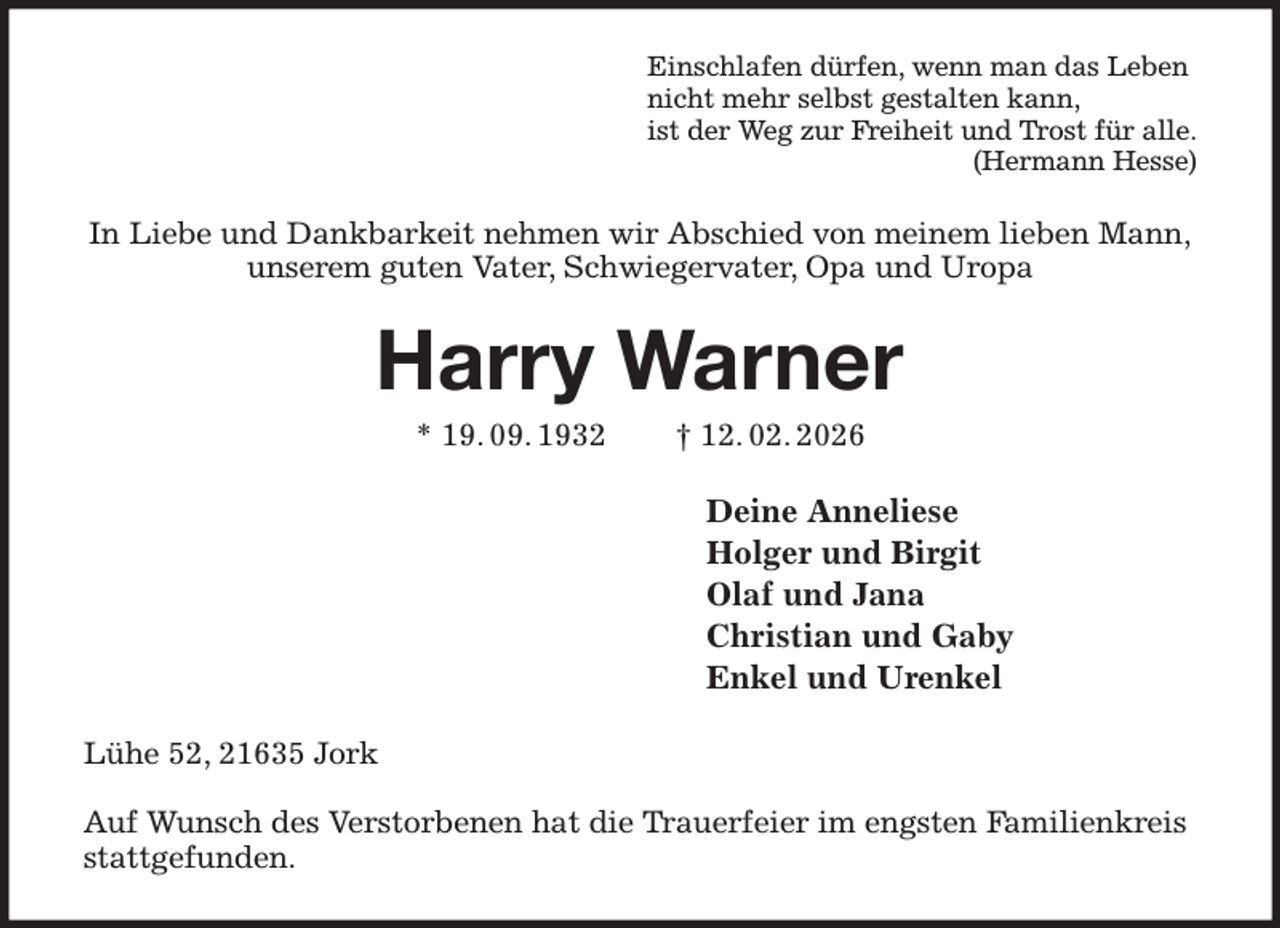 <p>Einschlafen dürfen, wenn man das Leben<br />nicht mehr selbst gestalten kann,<br />ist der Weg zur Freiheit und Trost für alle.<br />(Hermann Hesse)<br />In Liebe und Dankbarkeit nehmen wir Abschied von meinem lieben Mann,<br />unserem guten Vater, Schwiegervater, Opa und Uropa<br />Harry Warner<br />* 19. 09. 1932 † 12. 02. 2026<br />Deine Anneliese<br />Holger und Birgit<br />Olaf und Jana<br />Christian und Gaby<br />Enkel und Urenkel<br />Lühe 52, 21635 Jork</p><p>Auf Wunsch des Verstorbenen hat die Trauerfeier im engsten Familienkreis stattgefunden.</p>