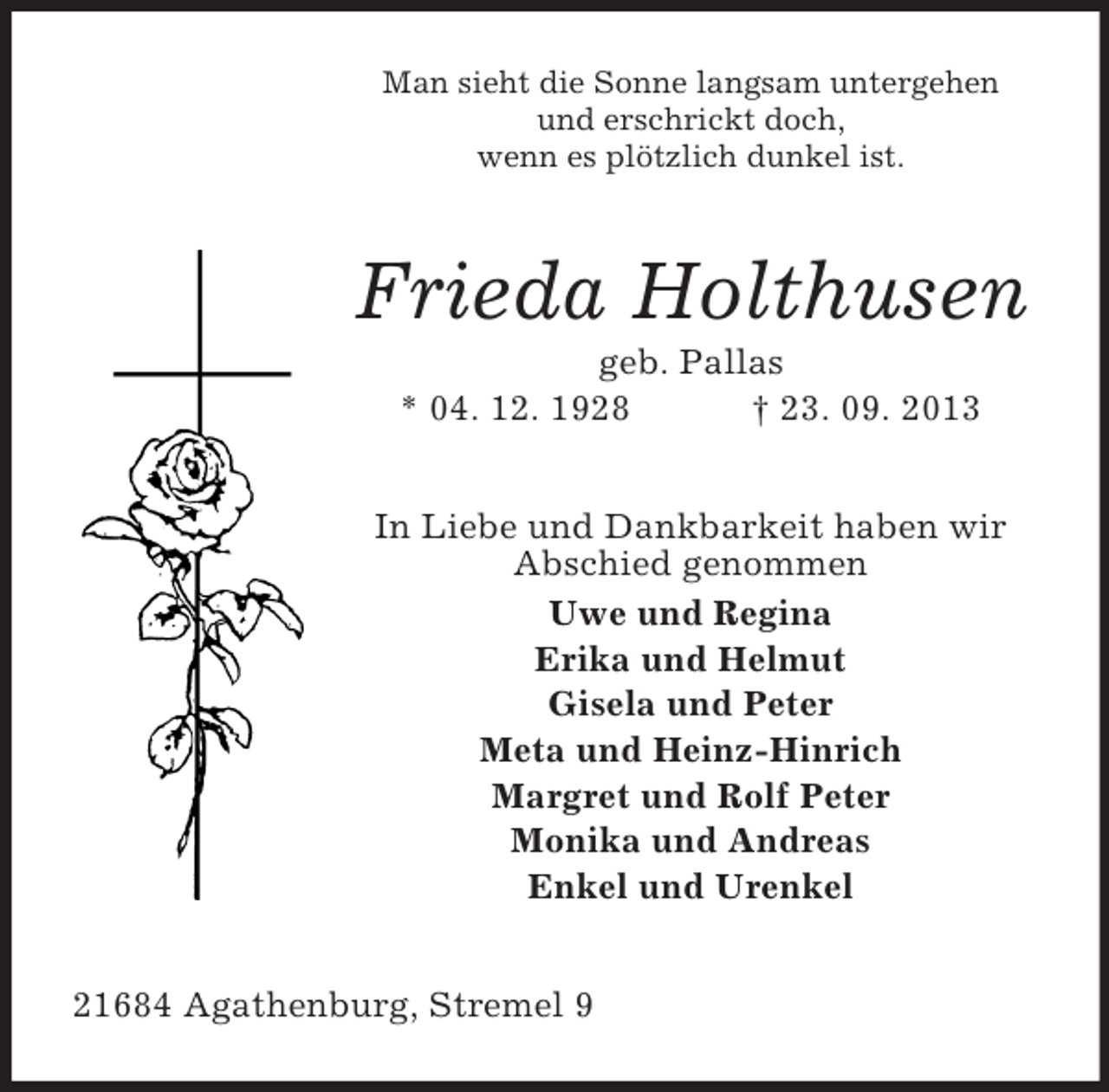 <p>Man sieht die Sonne langsam untergehen<br />und erschrickt doch,<br />wenn es plötzlich dunkel ist.</p><p>Frieda Holthusen<br />geb. Pallas<br />* 04. 12. 1928<br />† 23. 09. 2013<br />In Liebe und Dankbarkeit haben wir<br />Abschied genommen<br />Uwe und Regina<br />Erika und Helmut<br />Gisela und Peter<br />Meta und Heinz-Hinrich<br />Margret und Rolf Peter<br />Monika und Andreas<br />Enkel und Urenkel<br />21684 Agathenburg, Stremel 9</p>