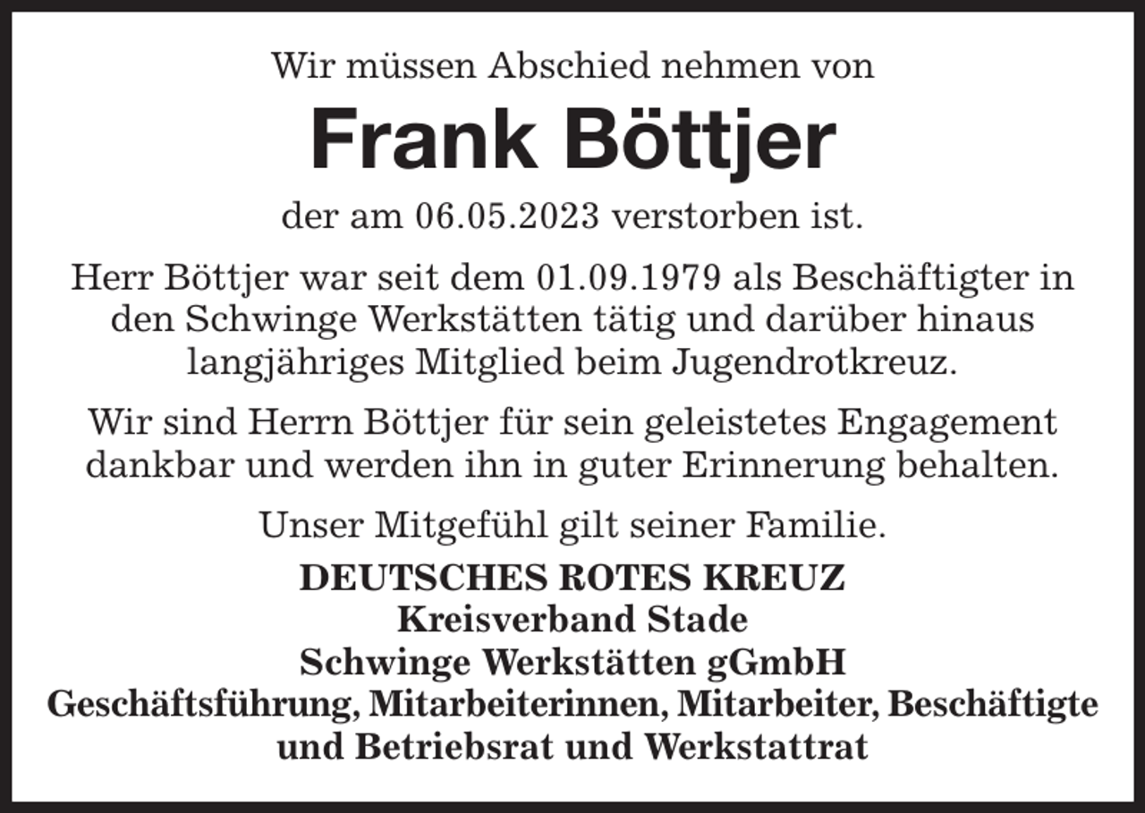 <p>Wir müssen Abschied nehmen von<br />Frank Böttjer<br />der am 06.05.2023 verstorben ist.<br />Herr Böttjer war seit dem 01.09.1979 als Beschäftigter in den Schwinge Werkstätten tätig und darüber hinaus<br />langjähriges Mitglied beim Jugendrotkreuz.<br />Wir sind Herrn Böttjer für sein geleistetes Engagement dankbar und werden ihn in guter Erinnerung behalten.<br />Unser Mitgefühl gilt seiner Familie.<br />DEUTSCHES ROTES KREUZ<br />Kreisverband Stade<br />Schwinge Werkstätten gGmbH<br />Geschäftsführung, Mitarbeiterinnen, Mitarbeiter, Beschäftigte<br />und Betriebsrat und Werkstattrat</p>