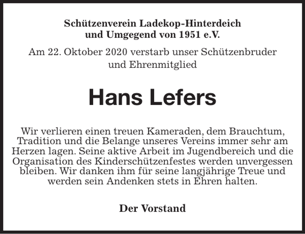 <p>Schützenverein Ladekop-Hinterdeich<br />und Umgegend von 1951 e.V.<br />Am 22. Oktober 2020 verstarb unser Schützenbruder<br />und Ehrenmitglied<br />Hans Lefers<br />Der Vorstand<br />Wir verlieren einen treuen Kameraden, dem Brauchtum, Tradition und die Belange unseres Vereins immer sehr am Herzen lagen. Seine aktive Arbeit im Jugendbereich und die Organisation des Kinderschützenfestes werden unvergessen bleiben. Wir danken ihm für seine langjährige Treue und<br />werden sein Andenken stets in Ehren halten.</p>