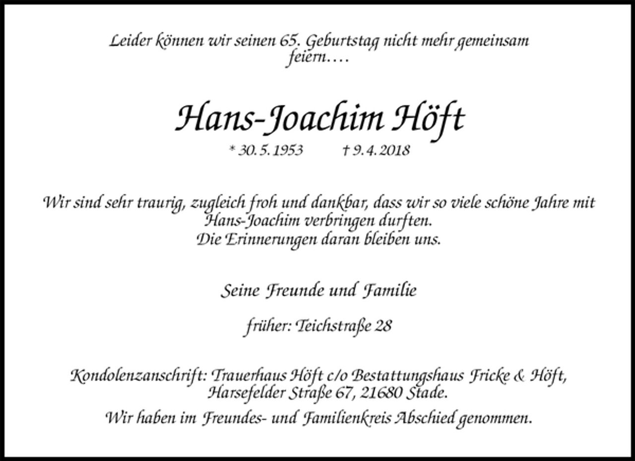 <p>Leider können wir seinen 65. Geburtstag nicht mehr gemeinsam<br />feiern….<br />Hans-Joachim Höft<br />* 30. 5. 1953 † 9. 4. 2018<br />Wir sind sehr traurig, zugleich froh und dankbar, dass wir so viele schöne Jahre mit<br />Hans-Joachim verbringen durften.<br />Die Erinnerungen daran bleiben uns.<br />Seine Freunde und Familie</p>
<p>früher: Teichstraße 28<br />Kondolenzanschrift: Trauerhaus Höft c/o Bestattungshaus Fricke &amp; Höft,<br />Harsefelder Straße 67, 21680 Stade.<br />Wir haben im Freundes- und Familienkreis Abschied genommen.</p>